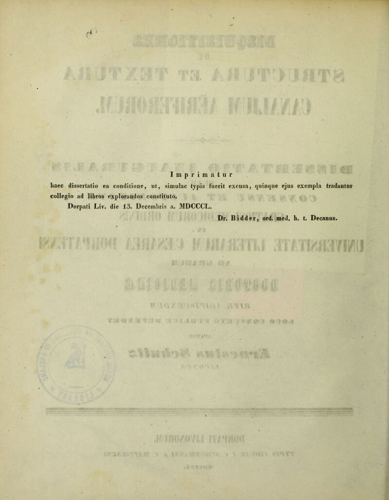 r i « Imprimatur haec dissertatio ea conditione, ut, simulae typis fuerit excusa, quinque ejus exempla tradantur collegio ad libros explorandos constituto. Dorpati Liv. die 13. Decembris a. MDCCCL. Dr. Bidder, ord. med. h. t. Decanus.