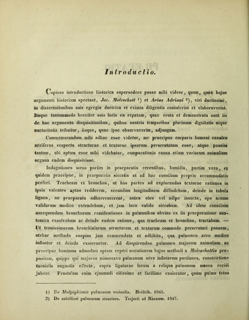 In trodii cHo. C^opiosa introductione historica supersedere posse mihi videor, quum, quae hujus argumenti historiam spectant, Jac. Moleschott i) et Arius Adriani viri doctissimi, in dissertationibus suis egregia doctrina et eximia diligentia contulerint et elaboraverint. Itaque tantummodo breviter suis locis ea repetam, quae eruta et demonstrata sunt iis de hoc argumento disquisitionibus, quibus nostris temporibus plurimum dignitatis atque auctoritatis tribuitur, iisque, quae ipse observaverim, adjungam. Commemorandum mihi adhuc esse videtur, me praecipue corporis humani canales aeriferos respectu structurae et texturae ipsorum perscrutatum esse, atque passim tantum, ubi aptura esse mihi videbatur, comparationis causa etiam variorum animalium organa eadem disquisivisse. Indagationes meas partira in praeparatis recentibus, humidis, partim vero, et quidem praecipue, in praeparatis siccatis et ad hoc consilium proprie accommodatis perfeci. Tracheam et bronchos, ut has partes ad explorandas texturae rationes in ipsis valentes aptas redderem, secundum longitudinem diffindebam, deinde in tabula lignea, ne praeparata adhaerescerent, antea oleo vel adipe inuncta, ope acuum validarum modice extendebam, et jam loco calido siccabam. Ad idem consilium assequendum bronchorum ramificationes in pulmonibus obvias ex iis praeparatione ana- tomica exsolvebam ac deinde eadem ratione, qua tracheam et bronchos, tractabam. — Ut tenuissimorum bronchiolorum structuram et texturam commode perscrutari possem, utebar methodo saepius jam commendata et adhibita, qua pulmones aere modice inflantur et deinde exsiccantur. Ad disquirendos pulmones majorum animalium ac praecipue hominum admodum aptam reperi mutationem hujus methodi a Moleschottio pro- positam, quippe qui majores rainoresve pulmonum aere inflatorum portiones, constrictione taeniolis angustis elTecta, supra ligaturae locum a reliqua pulmonum massa recidi jubeat. Frustulum enim ejusmodi citissime et facillime exsiccatur, quum pulmo totus 1) De M(il})iffkianis pulmonum vesiculis. Heidelb. 1845.