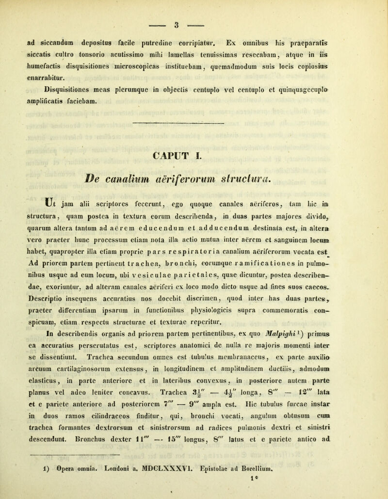 ad siccandum depositus facile putredine corripiatur. Ex omnibus his praeparatis siccatis cultro tonsorio acutissimo mihi lamellas tenuissimas resecabam, atque in iis humefactis disquisitiones microscopicas instituebam, quemadmodum suis locis copiosius enarrabitur. Disquisitiones meas plerumque in objectis centuplo vel centuplo et quinquagecupl» amplificatis faciebam. CAPUT i. De canalium aeriferorum structura. Ut jam alii scriptores fecerunt, ego quoque canales aeriferos, tam hic iu structura, quam postea in textura eorum describenda, in duas partes majores divido, quarum altera tantum ad aerem educendum et adducendum destinata est, in altera vero praeter hunc processura etiam nota ilia actio mutua inter aerem et sanguinem locum habet, quapropter illa etiam proprie pars respiratoria canalium aeriferorum vocata est Ad priorem partem pertinent trachea, bronchi, eorumque rami fica t io nes in pulmo- nibus usque ad eum locum, ubi vesiculae parietales, quae dicuntur, postea describen- dae, exoriuntur, ad alteram canales aeriferi ex loco modo dicto usque ad fines suos caecos^ Descriptio insequens accuratius nos docebit discrimen, quod inter has duas partes, praeter differentiam ipsarum in functionibus physiologicis supra commemoratis con- spicuam, etiam respectu structurae et texturae reperitur. In describendis organis ad priorem partem pertinentibus, ex quo Malpighi^') primus ea accuratius perscrutatus est, scriptores anatomici de nulla re majoris momenti inter se dissentiunt. Trachea secundum omnes est tubulus membranaceus, ex parte auxilio arcuum cartilaginosorum extensus, in longitudinem et amplitudinem ductilis, admoduui elasticus, in parte anteriore et in lateribus convexus, in posteriore autem parte planus vel adeo leniter concavus. Trachea 31 — 41 longa, 8' — 13' lata et e pariete anteriore ad posteriorem 7' — 9' ampla est. Hic tubulus furcae instar in duos ramos cilindraceos finditur, qui, bronchi vocati, angulum obtusum cum trachea formantes dextrorsum et sinistrorsum ad radices pulmonis dextri et sinistri descendunt. Bronchus dexter 11' — 15' longus, 8' latus et e pariete antico ad 1) Opera omnia. Londoni a. MDCLXXXVl. Epistolae ad Borellium.