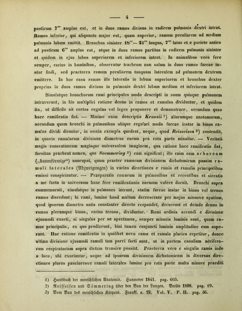posticum amplus est, et in duos ramos divisus in radicem pulmonis dextri intrat Hamus inferior, qui aliquanto major est, quam superior, ramum peculiarem ad mediam pulmonis lobum emittit. Bronchus sinister \h'— 21' longus, 7' latus et e pariete antico ad posticum 6' amplus est, atque in duos ramos partitus in radicem pulmonis sinister et quidem in ejus lobos superiorem et inferiorem intrat. In animalibus vero fere semper, rarius in hominibus, observatur tracheam non solum in duos ramos furcae in- star findi, sed praeterea ramum peculiarem tanquam lateralem ad pulmonem dextrum emittere. In hoc casu ramus ille lateralis in lobum superiorem et bronchus dexter proprius in duos ramos divisus in pulmonis dextri lobum medium et inferiorem intrat. Simulatque bronchorum rami principales modo descripti in suum quisque pulmonem intraverunt, in his multiplici ratione denuo in ramos et ramulos dividuntur, et quidem ita, ut difficile sit certas regulas vel leges proponere et demonstrare, secundum quas haec ramificatio fiat. — Minime enim descriptio Krausii i) aliorumque anatomorum, secundam quam bronchi in pulmonibus ubique regulari modo furcae instar in binos ra- mulos dividi dicuntur, in omnia exempla quadrat, neque, quod Retsseisen^) contendit, in quavis ramulorum divisione diametrus eorum pro rata parte minuitur. — Veritati magis consentaneam magisque universalem imaginem, qua ratione haec ramificatio fiat, forsitan praebeat nomen, quo Soemmering eam significat5 ille enim eam arboream (,,baumformtqc“) nuncupat, quum praeter ramorum divisionem dichotomicam passim ra- muli laterales (Qtbjtncigungcn) in varias directiones e ramis et ramulis principalibus emissi conspiciantur. — Praeparatio ramorum in pulmonibus et recentibus et siccatis a me facta in universum hanc fere ramificationis normam valere docuit. Bronchi supra commemorati, simulatque in pulmones intrant, statim furcae instar in binos vel ternos ramos discedunt5 hi rami, lumine haud multum decrescente per majus minusve spatium, quod ipsorum diametro satis constanter directe respondet, decurrunt et deinde denuo in ramos plerumque binos, rarius ternos, dividuntur. - Rami ordinis secundi e divisione ejusmodi exorti, si singulos per se spectamus, semper minoris luminis sunt, quam ra- mus principalis, ex quo prodierunt, bini tamen conjuncti luminis amplitudine eum supe- rant. Hac ratione ramificatio in quolibet novo ramo et ramulo pluries repetitur, donec ultima divisione ejusmodi ramuli tam parvi facti sunt, ut in partem canalium aerifero- rum respiratoriam supra dictam transire possint. Praeterea vero e singulis ramis inde a loco, ubi exoriuntur, usque ad ipsorum divisionem dichotomicam in diversas dire- ctiones plures paucioresve ramuli laterales lumine pro rata parte multo minore praediti 1) .^anbbuc^ ber menfd)(tc^cn SInatomie. ^annober 1841. pag. 603. 2) Steiffeifen unb ©ommering uber ben SBau ber ?ungen. S3erlin 1808. pag. 19. 3) 93om S5ou bc3 mru[c^(id}cn granff. fl. 51?. Vol. V. P. II. pag. 36.