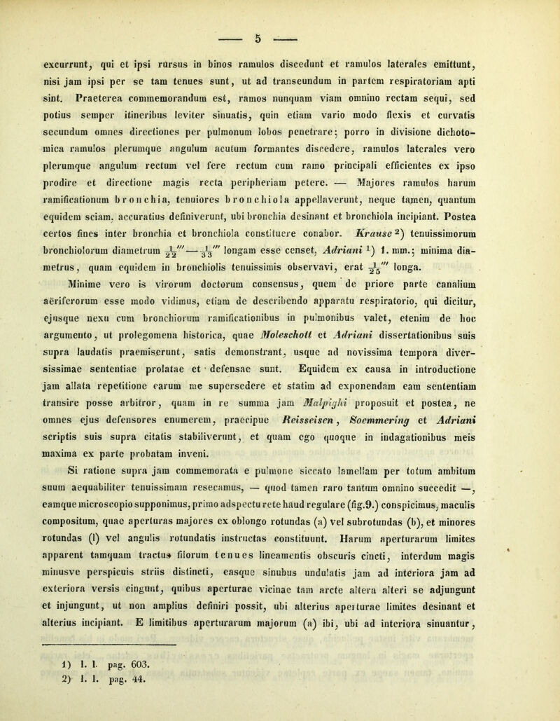 excurrunt, qui et ipsi rursus in binos ramulos discedunt et ramulos laterales emittunt, nisi jam ipsi per se tam tenues sunt, ut ad transeundum in partem respiratoriam apti sint. Praeterea commemorandum est, ramos nunquam viam omnino rectam sequi, sed potius semper itineribus leviter sinuatis, quin etiam vario modo flexis et curvatis secundum omnes directiones per pulmonum lobos penetrare 5 porro in divisione dichoto- mica ramulos plerumque angulum acutum formantes discedere, ramulos laterales vero plerumque angulum rectum vel fere rectum cum ramo principali efficientes ex ipso prodire et directione magis recta peripheriara petere. — Majores ramulos harum ramificationum bronchia, tenuiores bronchiola appellaverunt, neque tamen, quantum equidem sciam, accuratius definiverunt, ubi bronchia desinant et bronchiola incipiant. Postea certos fines inter bronchia et bronchiola constituere conabor. Krause tenuissimorum bronchiolorum diametrum longam esse censet, Adriani i) 1. mm.5 minima dia- metrus, quam equidem in bronchiolis tenuissimis observavi, erat longa. Minime vero is virorum doctorum consensus, quem de priore parte canalium aeriferorum esse modo vidimus, etiam de describendo apparatu respiratorio, qui dicitur, ejusque nexu cum bronchiorum ramificationibus in pulmonibus valet, etenim de hoc argumento, ut prolegomena historica, quae Moleschoit et Adriani dissertationibus suis supra laudatis praemiserunt, satis demonstrant, usque ad novissima tempora diver- sissimae sententiae prolatae et ■ defensae sunt. Equidem ex causa in introductione jam allata repetitione earum me supersedere et statim ad exponendam eam sententiam transire posse arbitror, quam in re summa jam Malpighi proposuit et postea, ne omnes ejus defensores enumerem, praecipue Reisseisen, Soemmering et Adriani scriptis suis supra citatis stabiliverunt, et quam ego quoque in indagationibus meis maxima ex parte probatam inveni. Si ratione supra jam commemorata e pulmone siccato lamellam per totum ambitum suum aequabiliter tenuissimam resecamus, — quod tamen raro tantum omnino succedit —, eamque microscopio supponimus, primo adspectu rete haud regulare (fig.9.) conspicimus, maculis compositum, quae aperturas majores ex oblongo rotundas (a) vel subrotundas (b), et minores rotundas (1) vel angulis rotundatis instructas constituunt. Harum aperturarum limites apparent tamquam tractu» filorum tenues lineamentis obscuris cincti, interdum magis minusve perspicuis striis distincti, easque sinubus undulatis jam ad interiora jam ad exteriora versis cingunt, quibus aperturae vicinae tam arcte altera alteri se adjungunt et injungunt, ut non amplius definiri possit, ubi alterius apeiturae limites desinant et alterius incipiant. E limitibus aperturarum majorum (a) ibi, ubi ad interiora sinuantur. 1) 1. 1. png. 603. 2) I. 1. pag. 44.