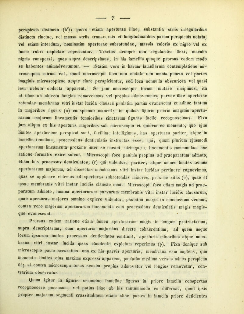 perspicuis distincta (h') 5 porro etiam aperturae illae, substantia striis irregularibus distincta cinctae, vel massa striis transversis et longitudinalibus parum perspicuis notata, vel etiam interdum, nominatim aperturae subrotundae, massis coloris ex nigro vel ex fusco rubri impletae reperiuntur. Tractus denique non regulariter flexi, maculis nigris conspersi, quos supra descripsimus, in his lamellis quoque prorsus eodem modo se habentes animadvertuntur. — .Statim vero in harum lamellarum contemplatione mi- croscopica mirum est, quod microscopii foco non mutato non omnia puncta vel partes imaginis microscopicae aeque clare perspiciuntur, sed loca nonnulla obscuriora vel quasi levi nebula obducta apparent. Si jam microscopii focum mutare incipimus, ita ut illum ab objecto longius removeamus vel propius admoveamus, parvae illae aperturae rotundae membrana vitri instar lucida clausae paulatim partira evanescunt et adhuc tantum in majoribus figuris (n) conspicuae manent 5 in quibus figuris prioris imaginis apertu- rarum majorum lineamentis tenuioribus cinctarum figuras facile recognoscimus. Fixa jam aliqua ex his aperturis majoribus sub microscopio et quidem eo momento, quo ejus limites apertissime perspicui sunt, facillime inteliigimus, has aperturas pariter, atque in lamellis tenuibus, processibus denticulatis instructas esse, qui, quum plurium ejusmodi aperturarum lineamenta proxime inter se coeant, utrimque e lineamentis communibus hac ratione formatis exire solent. Microscopii foco paululo propius ad praeparatum admoto, etiam hos processus denticulatos, (r) qui videntur, pariter, atque omnes limites tenues aperturarum majorum, ad dissectas membranas vitri instar lucidas pertinere cognovimus, quas se a[ip!icare videmus ad a[>erturas subrotundas minores, proxime sitas (0), quae et ipsae membranis vitri instar lucidis clausae sunt. Microscopii foco etiam magis ad prae- paratum admoto, lumina aperturarum parvarum membranis vitri instar lucidis clausarum, quae aperturas majores omnino explere videntur, paulatim magis in conspectum veniunt, contra vero majorum aperturarum lineamenta cum processibus denticulatis magis magis- que evanescunt. Prorsus eadem ratione etiam lumen aperturarum magis in longum protractarum, supra descriptarum, cum aperturis majoribus directe cohaerentium, ad quem usque locum ipsorum limites processus denticulatos emittunt, aperturis minoribus atque mem- brana vitri instar lucida ipsas claudente expletum reperimus (p). Fixa denique sub microscopio paulo accuratius una ex his parvis aperturis, membrana eam implens, quo momento limites ejus maxime expressi apparent, paulatim medium versus minus perspicua fit5 si contra microscopii focus sensim propius admovetur vel longius removetur, con- trarium observatur. Quum igitur in figuris secundae lamellae figuras in priore lamella conspectas recognoscere possimus, vel potius illae ab his tantummodo eo differant, quod ipsis propter majorem segmenti crassitudinem etiam aliae partes in lamella priore deficientes