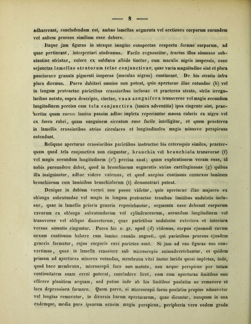 adhaereant, concludendum est, ambas lamellas segmenta vel sectiones corporum eorundem vel saltem prorsus similium esse debere. Itaque jam figuras in utraque imagine conspectas respectu formae'corporum, ad quae pertineant, interpretari studeamus. Facile cognoscitur, tractus illos sinuosos sub- stantiae striatae, colore ex subflavo albido tinctae, cum maculis nigris inspersis, esse sejunctas lamellas stratorum telae conjunctivae, quae varia magnitudine sint et plura pauciorave granula pigmenti inspersa (maculas nigras) contineant. De his stratis infra plura dicemus. Porro dubitari omnino non potest, quin-aperturae illae rotundae (h) vel in longum protractae parietibus crassioribus inclusae et praeterea strato, striis irregu- laribus notato, supra descripto, cinctae, vasa sanguifera transverse vel magis secundum longitudinem percisa cum tela conjunctiva (tunica adventitia) ipsa cingente sint, prae- sertim quum eorum lumina passim adhuc impleta reperiantur massa coloris ex nigro vel ex fusco rubri, quam sanguinem siccatum esse facile intelligitur, et quum praeterea in lamellis crassioribus strias circulares et longitudinales magis minusve perspicuas ostendant. Reliquae aperturae crassioribus parietibus instructae his ceteroquin similes, praeter- quam quod tela conjunctiva non cinguntur, bronchia vel bronchiola transverse (f) vel magis secundum longitudinem (e') percisa sunt 5 quam explicationem veram esse, id nobis persuadere debet, quod in bronchiorum segmentis strias cartilaginosas (g) quibus illa insigniuntur, adhuc videre valemus, et quod saepius continuus connexus luminum bronchiorum cura luminibus bronchiolorum (t) demonstrari potest. Denique in dubium vocari non posse videtur, quin aperturae illae majores ex oblongo subrotundae vel magis in longum protractae tenuibus limitibus undulatis inclu- sae, quae in lamellis prioris generis reperiebantur, segmenta esse debeant corporum cavorum ex oblongo subrotundorum vel cylindraceorum, secundum longitudinem vel transverse vel oblique dissectorum, quae parietibus undulatim exteriora et interiora versus sinuatis cinguntur. Porro hic e. gr. apud (d) videmus, corpus ejusmodi cavum nexum continuum habere cum lumine canalis angusti, qui parietibus prorsus ejusdem generis formatur, cujus corporis cavi parietes sunt. Si jam ad eas figuras nos con- vertimus , quae in lamella crassiore sub microscopio animadvertebantur, et quidem primum ad aperturas minores rotundas, membrana vitri instar lucida quasi impletas, inde, quod haec membrana, microscopii foco non mutato, non aeque perspicue per totam continuitatem suam cerni poterat, concludere licet, eam cum aperturae limitibus non efficere planitiem aequam, sed potius inde ab his limitibus paulatim se removere et loca depressiora formare. Quum porro, si microscopii focus paulatim propius admovetur vel longius removetur, in diversis harum aperturarum, quae dicuntur, nunquam in una eademque, media pars ipsarum sensim magis perspicua, peripheria vero eodem gradu