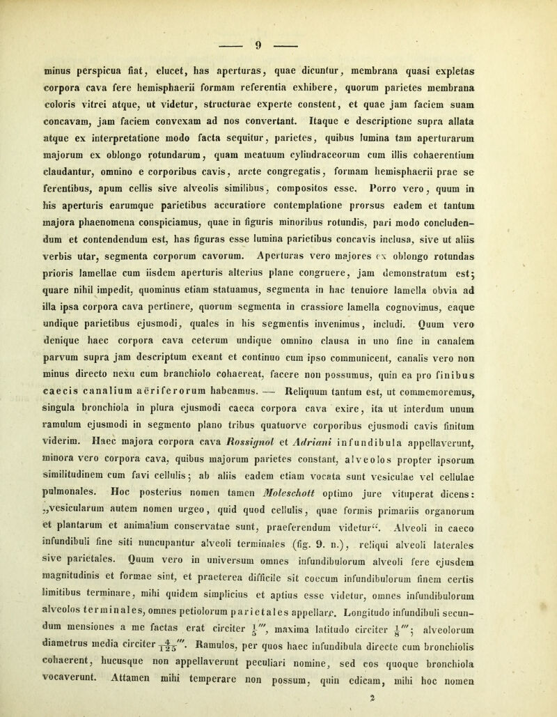minus perspicua fiat, elucet, has aperturas, quae dicuntur, membrana quasi expletas corpora cava fere hemisphaerii formam referentia exhibere, quorum parietes membrana coloris vitrei atque, ut videtur, structurae experte constent, et quae jam faciem suam concavam, jam faciem convexam ad nos convertant. Itaque e descriptione supra allata atque ex interpretatione modo facta sequitur, parietes, quibus lumina tam aperturarum majorum ex oblongo rotundarum, quam meatuum cyliudraceorum cum illis cohaerentium claudantur, omnino e corporibus cavis, arcte congregatis, formam hemisphaerii prae se ferentibus, apum cellis sive alveolis similibus, compositos esse. Porro vero, quum in his aperturis earumque parietibus accuratiore contemplatione prorsus eadem et tantum majora phaenomena conspiciamus, quae in liguris minoribus rotundis, pari modo concluden- dum et contendendum est, has figuras esse lumina parietibus concavis inclusa, sive ut aliis verbis utar, segmenta corporum cavorum. Aperturas vero majores ex oblongo rotundas prioris lamellae cum iisdem aperturis alterius plane congruere, jam demonstratum estj quare nihil impedit, quominus etiam statuamus, segmenta in hac tenuiore lamella obvia ad illa ipsa corpora cava pertinere, quorum segmenta in crassiore lamella cognovimus, eaque undique parietibus ejusmodi, quales in his segmentis invenimus, includi. Quum vero denique haec corpora cava ceterum undique omnino clausa in uno fine in canalem parvum supra jam descriptum exeant et continuo cum ipso communicent, canalis vero non minus directo nexu cum branchiolo cohaereat, facere non possumus, quin ea pro finibus caecis canalium aeriferorum habeamus. — Reliquum tantum est, ut commemoremus, singula bronchiola io plura ejusmodi caeca corpora cava exire, ita ut interdum unum ramulum ejusmodi in segmento plano tribus quatuorve corporibus ejusmodi cavis finitum viderim. Haec majora corpora cava Rossignol ei Adriani infundibula appellaverunt, minoravero corpora cava, quibus majorum parietes constant, alveolos propter ipsorum similitudinem cum favi cellulis 5 ab aliis eadem etiam vocata sunt vesiculae vel cellulae pulmonales. Hoc posterius nomen tamen Moleschott optimo jure vituperat dicens: „vesicularum autem nomen urgeo, quid quod cellulis, quae formis primariis organorum et plantarum et animalium conservatae sunt, praeferendum videtur^*, xilveoli in caeco infundibuli fine siti nuncupantur alveoli terminales (fig. 9. n.), reliqui alveoli laterales sive parietales. Quum vero in universum omnes infundibulorum alveoli fere ejusdem magnitudinis et formae sint, et praeterea difficile sit coccum infundibulorum finem certis limitibus terminare, mihi quidem simplicius et aptius esse videtur, omnes infundibulorum alveolos terminales, omnes petiolorum parietales appellare. Longitudo infundibuli secun- dum mensiones a me factas erat circiter maxima latitudo circiter alveolorum diametius media circiter . Ramulos, per quos haec infundibula directe cum bronchiolis cohaerent, hucusque non appellav^erunt peculiari nomine, sed cos quoque bronchiola vocaverunt. Attamen mihi temperare non possum, quin edicam, mihi hoc nomen