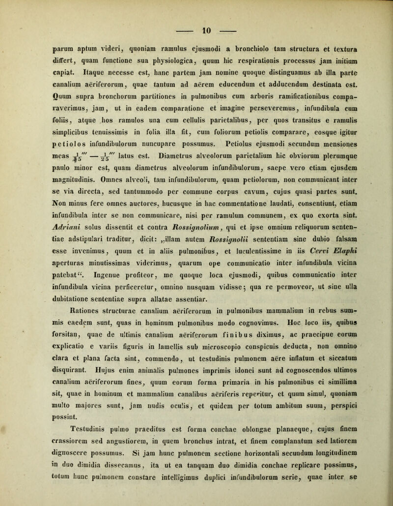 parum aptum videri, quoniam ramulus ejusmodi a bronchiolo tam structura et textura ditfert, quam functione sua physiologica, quum hic respirationis processus jam initium capiat. Itaque necesse est, hanc partem jam nomine quoque distinguamus ab illa parte canalium aeriferorum, quae tantum ad aerem educendum et adducendum destinata est. Quum supra bronchorum partitiones in pulmonibus cum arboris ramificationibus compa- raverimus, jam, ut in eadem comparatione et imagine perseveremus, infundibula cum foliis, atque hos ramulos una cum cellulis parietalibus, per quos transitus e ramulis simplicibus tenuissimis in folia illa fit, cum foliorum petiolis comparare, eosque igitur petiolos infundibulorum nuncupare possumus. Petiolus ejusmodi secundum mensiones meas latus est. Diametrus alveolorum parietalium hic obviorum plerumque paulo minor est, quam diametrus alveolorum infundibulorum, saepe vero etiam ejusdem magnitudinis. Omnes alveoli, tam infundibulorum, quam petiolorum, non communicant inter se via directa, sed tantummodo per commune corpus cavum, cujus quasi partes sunt. Non minus fere omnes auctores, hucusque in hac commentatione laudati, consentiunt, etiam infundibula inter se non communicare, nisi per ramulum communem, ex quo exorta sint. Adriani solus dissentit et contra Rossignolium, qui et ipse omnium reliquorum senten- tiae adstipulari traditur, dicit: „illam autem Rossignolii sententiam sine dubio falsam esse invenimus, quum et in aliis pulmonibus, et luculentissime in iis Cervi Elaphi aperturas minutissimas viderimus, quarum ope communicatio inter infundibula vicina patebatIngenue profiteor, me quoque loca ejusmodi, quibus communicatio inter infundibula vicina perficeretur, omnino nusquam vidisse5 qua re permoveor, ut sine ulla dubitatione sententiae supra allatae assentiar. Rationes structurae canalium aeriferorum in pulmonibus mammalium in rebus sum- mis eaedem sunt, quas in hominum pulmonibus modo cognovimus. Hoc loco iis, quibus forsitan, quae de ultimis canalium aeriferorum finibus diximus, ac praecipue eorum explicatio e variis figuris in lamellis sub raicroscopio conspicuis deducta, non omnino clara et plana facta sint, commendo, ut testudinis pulmonem aere inflatum et siccatum disquirant. Hujus enim animalis pulmones imprimis idonei sunt ad cognoscendos ultimos canalium aeriferorum fines, quum eorum forma primaria in his pulmonibus ei simillima sit, quae in hominum et mammalium canalibus aeriferis repentur, et quum simul, quoniam multo majores sunt, jam nudis oculis, et quidem per totum ambitum suum, perspici possint. Testudinis pulmo praeditus est forma conchae oblongae planaeque, cujus finem crassiorem sed angustiorem, in quem bronchus intrat, et finem complanatum sed latiorem dignoscere possumus. Si jam hunc pulmonem sectione horizontali secundum longitudinem in duo dimidia dissecamus, ita ut ea tanquam duo dimidia conchae replicare possimus, totum hunc pulmonem constare intelligimus duplici infundibulorum serie, quae inter se