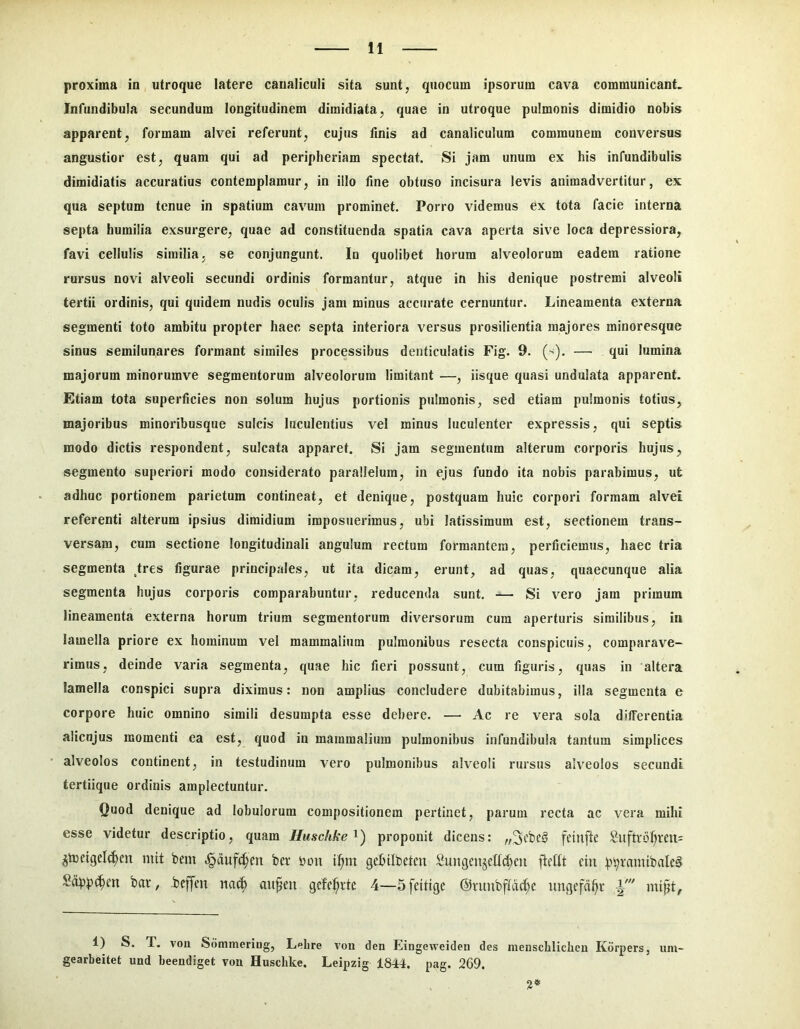 proxima in utroque latere caualiculi sita sunt, quocum ipsorum cava communicant. Infundibula secundum longitudinem dimidiata, quae in utroque pulmonis dimidio nobis apparent, formam alvei referunt, cujus finis ad canaliculum communem conversus angustior est, quam qui ad peripheriam spectat. Si jam unum ex his infundibulis dimidiatis accuratius contemplamur, in illo fine obtuso incisura levis animadvertitur, ex qua septum tenue in spatium cavum prominet. Porro videmus ex tota facie interna septa humilia exsurgere, quae ad constituenda spatia cava aperta sive loca depressiora, favi cellulis similia, se conjungunt. In quolibet horum alveolorum eadem ratione rursus novi alveoli secundi ordinis formantur, atque in his denique postremi alveoli tertii ordinis, qui quidem nudis oculis jam minus accurate cernuntur. Lineamenta externa segmenti toto ambitu propter haec septa interiora versus prosilientia majores minoresque sinus semilunares formant similes processibus denticulatis Fig. 9. (^). — qui lumina majorum minorumve segmentorum alveolorum limitant —, iisque quasi undulata apparent. Etiam tota superficies non solum hujus portionis pulmonis, sed etiam pulmonis totius, majoribus minoribusque sulcis luculentius vel minus luculenter expressis, qui septis modo dictis respondent, sulcata apparet. Si jam segmentum alterum corporis hujus, segmento superiori modo considerato parallelum, in ejus fundo ita nobis parabimus, ut adhuc portionem parietum contineat, et denique, postquam huic corpori formam alvei referenti alterum ipsius dimidium imposuerimus, ubi latissimum est, sectionem trans- versam, cum sectione longitudinali angulum rectum formantem, perficiemus, haec tria segmenta tres figurae principales, ut ita dicam, erunt, ad quas, quaecunque alia segmenta hujus corporis comparabuntur, reducenda sunt, — Si vero jam primum lineamenta externa horum trium segmentorum diversorum cura aperturis similibus, in lamella priore ex hominum vel mammalium pulmonibus resecta conspicuis, comparave- rimus, deinde varia segmenta, quae hic fieri possunt, cum figuris, quas in altera lamella conspici supra diximus: non amplius concludere dubitabimus, illa segmenta e corpore huic omnino simili desumpta esse debere. — Ac re vera sola differentia alicnjus momenti ea est, quod in mammalium pulmonibus infundibula tantum simplices alveolos continent, in testudinum vero pulmonibus alveoli rursus alveolos secundi tertiique ordinis amplectuntur. Quod denique ad lobulorum compositionem pertinet, parum recta ac vera mihi esse videtur descriptio, quam Huschke^') proponit dicens: feinfte SuftiDf)ven= ^toetgel(^eu niit bem .^dufc^en bev lunt i^m gebtifeetcu SungeujcE^cu fient ciu Sdppt^en bar, beffen na(^ au^en gcfel^vte 4—Sfcitige @vunbftd(f;c iingcfd^r i' mipt, 1) S. T. voii Sdmmeriug, Lebre von den Eingeweiden des menscblicheu Kdrpers, um- gearbeitet und beendiget vou Huscbke. Leipzig 1844. pag. 269. i*