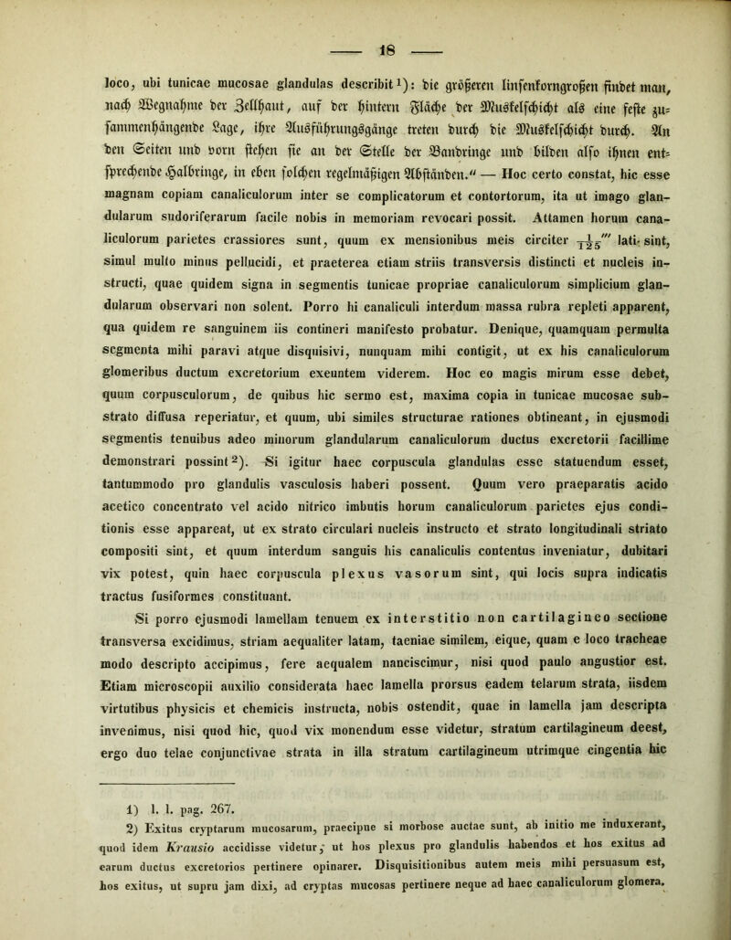 loco, ubi tunicae mucosae glandulas describit i): bie gro^eren linfenlforngrofen ftnbet mon, jtac| a3)egna:^me bev auf ber :^intem ^Id(|e ^ber alg eme fefte ju= fammen^dngenbe Sage, i^re Sluafu^rungggdnge treten but^ bie SQZugfelfc^ic^t bur^. 3ln ben ©eiten imb born jie^en fte an bev (SteCe ber S3anbrtnge unb bilbeu atfo i^nen ent= fbrec^enbe .^albrtnge, in eben |ol(i^en regelnid^igen Slbftdnben* — Hoc certo constat, hic esse magnam copiam canaliculorum inter se complicatorum et contortorum, ita ut imago glan- dularum sudoriferarum facile nobis in memoriam revocari possit. Attamen horum cana- liculorum parietes crassiores sunt, quum ex mensionibus meis circiter lati-sint, simul mullo minus pellucidi, et praeterea etiam striis transversis distincti et nucleis in- structi, quae quidem signa in segmentis tunicae propriae canaliculorum simplicium glan- dularum observari non solent. Porro hi canaliculi interdum massa rubra repleti apparent, qua quidem re sanguinem iis contineri manifesto probatur. Denique, quamquam permulta segmenta mihi paravi atque disquisivi, nunquam mihi contigit, ut ex his canaliculorum glomeribus ductum excretorium exeuntem viderem. Hoc eo magis mirum esse debet, quum corpusculorum, de quibus hic sermo est, maxima copia in tunicae mucosae sub- strato dilFusa reperiatur, et quum, ubi similes structurae rationes obtineant, in ejusmodi segmentis tenuibus adeo minorum glandularum canaliculorum ductus excretorii facillime demonstrari possint Si igitur haec corpuscula glandulas esse statuendum esset, tantummodo pro glandulis vasculosis haberi possent. Quum vero praeparatis acido acetico concentrato vel acido nitrico imbutis horum canaliculorum parietes ejus condi- tionis esse appareat, ut ex strato circulari nucleis instructo et strato longitudinali striato compositi sint, et quum interdum sanguis his canaliculis contentus inveniatur, dubitari vix potest, quin haec corpuscula plexus vasorum sint, qui locis supra indicatis tractus fusiformes constituant. Si porro ejusmodi lamellam tenuem ex interstitio non cartilagineo sectione transversa excidimus, striam aequaliter latam, taeniae similem, eique, quam e loco tracheae modo descripto accipimus, fere aequalem nanciscimur, nisi quod paulo angustior est. £tiam microscopii auxilio considerata haec lamella prorsus eadem telarum strata, iisdem virtutibus physicis et chemicis instructa, nobis ostendit, quae in lamella jam descripta invenimus, nisi quod hic, quod vix monendum esse videtur, stratum cartilagineum deest, ergo duo telae conjunctivae strata in illa stratum cartilagineum utrimque cingentia hic 1) 1. 1. pag. 267. 2) Exitus cryptarum mucosarum, praecipue si morbose auctae sunt, ab initio me induxerant, quod idem Krausio accidisse videtur,* ut hos plexus pro glandulis habendos et hos exitus ad earum ductus excretorios pertinere opinarer. Disquisitionibus autem meis mihi persuasum est, hos exitus, ut supru jam dixi, ad cryptas mucosas pertinere neque ad haec canJiliculorum glomera.