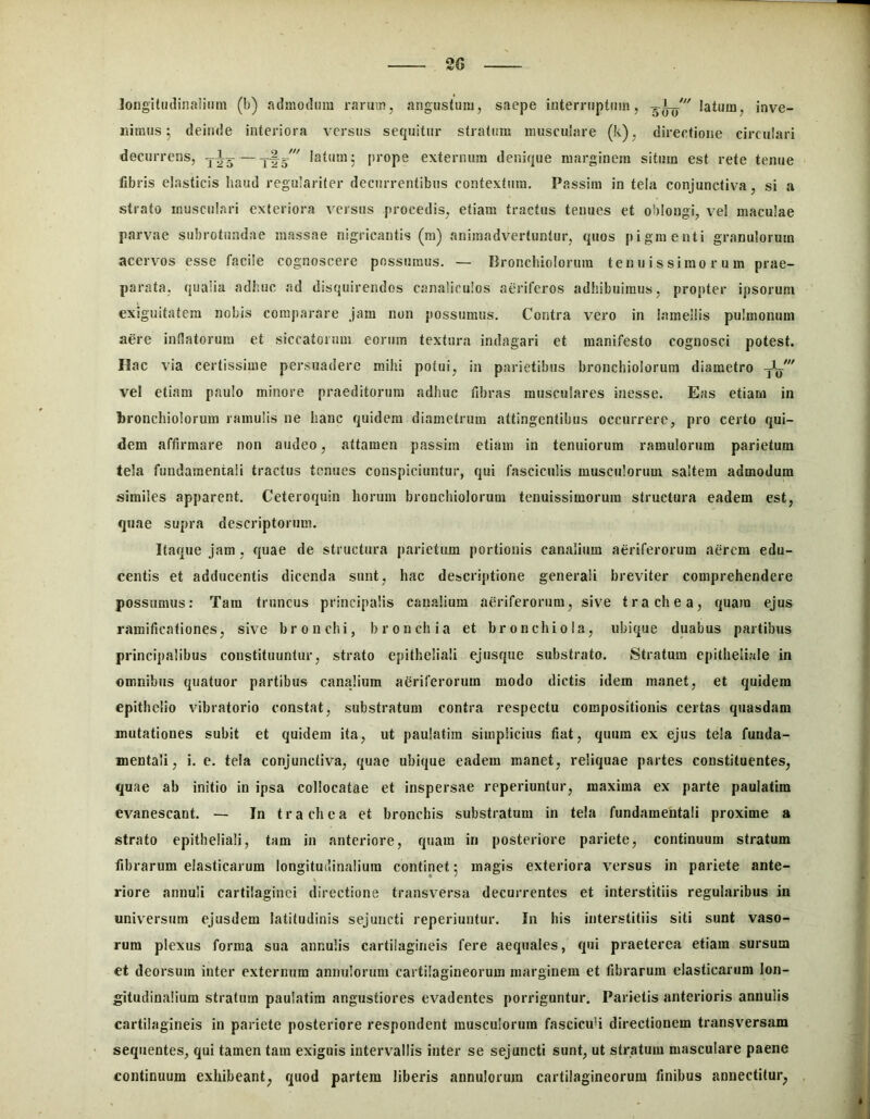 longitiulinaliiim (b) admodum rarum, angustum, saepe interruptum, iatum, inve- nimus 5 deinde interiora versus sequitur stratum musculare (k), directione circulari decurrens, — -tye ' I^tum; prope externum denique marginem situm est rete tenue fibris elasticis haud regulariter decurrentibus contextura. Passiin in tela conjunctiva, si a strato musculari exteriora versus procedis, etiam tractus tenues et oblongi, vel maculae parvae subrotundae massae nigricantis (m) animadvertuntur, quos pigmenti granulorum acervos esse facile cognoscere possumus. — Bronchiolorum tenuissimorum prae- parata, qualia adhuc ad disquirendos canaliculos aeriferos adhibuimus, propter ipsorum exiguitatem nobis comparare Jam non possumus. Contra vero in lamellis pulmonum aere inflatorum et siccatorum eorum textura indagari et manifesto cognosci potest. Hac via certissime persuadere mihi potui, in parietibus bronchiolorum diametro yL' vel etiam paulo minore praeditorum adhuc fibras musculares inesse. Eas etiam in bronchiolorum ramulis ne hanc quidem diametrum attingentibus occurrere, pro certo qui- dem affirmare non audeo, attamen passim etiam in tenuiorum ramulorum parietum tela fundamentali tractus tenues conspiciuntur, qui fasciculis musculorum saltem admodum similes apparent. Ceteroquin horum bronchiolorum tenuissimorum structura eadem est, quae supra descriptorum. Itaque Jam, quae de structura parietum portionis canalium aeriferorum aerem edu- centis et adducentis dicenda sunt, hac descriptione generali breviter comprehendere possumus; Tam truncus principalis canalium aeriferorum, sive trachea, quam ejus ramificationes, sive bronchi, bronchia et bronchiola, ubique duabus partibus principalibus constituuntur, strato epitheliali ejusque substrato. Stratum epitheliale in omnibus quatuor partibus canalium aeriferorum modo dictis idem manet, et quidem epithelio vibratorio constat, substratum contra respectu compositionis certas quasdam mutationes subit et quidem ita, ut paulatim simplicius fiat, quum ex ejus tela funda- mentali, i. c. tela conjunctiva, quae ubique eadem manet, reliquae partes constituentes, quae ab initio in ipsa collocatae et inspersae reperiuntur, maxima ex parte paulatim evanescant. — In t r a ch e a et bronchis substratum in tela fundamentali proxime a strato epitheliali, tam in anteriore, quam in posteriore pariete, continuum stratum fibrarum elasticarum longitudinalium continet 5 magis exteriora versus in pariete ante- riore annuli cartilaginei directione transversa decurrentes et interstitiis regularibus in universum ejusdem latitudinis sejuncti reperiuntur. In his interstitiis siti sunt vaso- rum plexus forma sua annulis cartilagineis fere aequales, qui praeterea etiam sursum et deorsum inter externum annulorum cartilagineorum marginem et fibrarum elasticarum lon- gitudinalium stratum paulatim angustiores evadentes porriguntur. Parietis anterioris annulis cartilagineis in pariete posteriore respondent musculorum fascicidi directionem transversam sequentes, qui tamen tam exiguis intervallis inter se sejuncti sunt, ut stratum masculare paene continuum exhibeant, quod partem liberis annulorum cartilagineorum finibus annectitur,
