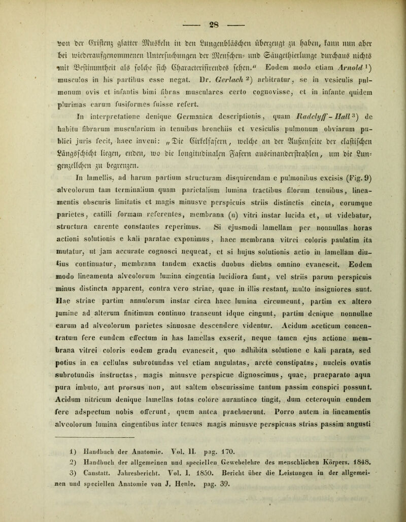 \>m\ bt'i‘ glattcr S>?u3fclu In bcn Sungcnl)Ia^d)en iiljerjcugt ju fjal3en< fann nun aBer tei lincberaufi^cnomincucu llnterfud^imgm bcr 53Zcnf^cn: unb ©ciugctf;terlungc buvd)nu§ nid)tS mit Scftimmt^elt aB foU^^c fid) (5f;avactcrifn*enbe§ fc^ciu Eodem modo etiam Arnold musculos in his partibus esse negat. Dr. Gerlach^) arbitratur, se in vesiculis pul- monum ovis et infantis bimi libras musculares certo cognovisse, et in infante quidem plurimas earum fusiformes fuisse refert. In interpretatione denique Germ.anica descriptionis, quam Radclyff - Halide habitu fibrarum muscularium in tenuibus bronchiis et vesiculis pulmonum obviarum pu- blici juris fecit, haec inveni: „2)ie Givfelfaferu, Incidue an ber 3lufcnfcttc bci* clajiifdjen Sdni3§fd;ld)t licgen, eubeu, ino bic longitubiimlcn ^afcrn ausdnanbevftra^Icu, um bic Sun- gcnjdfdjcn ju bfgitnjcn. In lamellis, ad harum partium structuram disquirendam e pulmonibus excisis (Fig. 9) alveolorum tam terminalium quam parietalium lumina tractibus filorum tenuibus, linea- mentis obscuris limitatis et magis minusve perspicuis striis distinctis cincta, eorumque parietes, catilli formam referentes, membrana (n) vitri instar lucida et, ut videbatur, structura carente constantes reperimus. Si ejusmodi lamellam per nonnullas horas actioni solutionis e kali paratae exponimus, haec membrana vitrei coloris paulatim ita mutatur, ut jam accurate cognosci nequeat, et si hujus solutionis actio in lamellam diu- tius continuatur, membrana tandem exactis duobus diebus omnino evanescit. Eodem modo lineamenta alveolorum lumina cingentia lucidiora tiunt, vel striis parum perspicuis minus distincta apparent, contra vero striae, quae in illis restant, multo insigniores sunt. Hae striae partim annulorum instar circa haec lumina circumeunt, partim ex altero jumine ad alterum finitimum continuo transeunt idque cingunt, partim denique nonnullae earum ad alveolorum parietes sinuosae descendere videntur. Acidum aceticum concen- tratum fere eundem effectum in has lamellas exserit, neque tamen ejus actione mem- brana vitrei coloris eodem gradu evanescit, quo adhibita solutione e kali parata, sed potius in ea cellulas subrotundas vel etiam angulatas, arcte constipatas, nucleis ovatis subrotundis instructas, magis minusve perspicue dignoscimus, quae, praeparato aqua pura imbuto, aut prorsus non, aut saltem obscurissime tantum passim conspici possunt. Acidum nitricum denique lamellas totas colore aurantiaco tingit, dum ceteroquin eundem fere adspectum nobis offerunt, quem antea praebuerunt. Porro autem in lineamentis alveolorum lumina cingentibus inter tenues magis minusve perspicuas strias passim angusti 1) Hiuidbuch der Anntomie. Vol. II. png. 170. 2) Handbncb der allgemeineii iind specielleii Gewebclelire des menscbiicheu Kbrpers. 1848. 3) Caiistatt. Jabiesbericbt. Vol. 1. 1830. Bericbt iiber die Leistungen in der allgemei- nen uiul speciellen Anatomie von J. Henie. pag. 39.