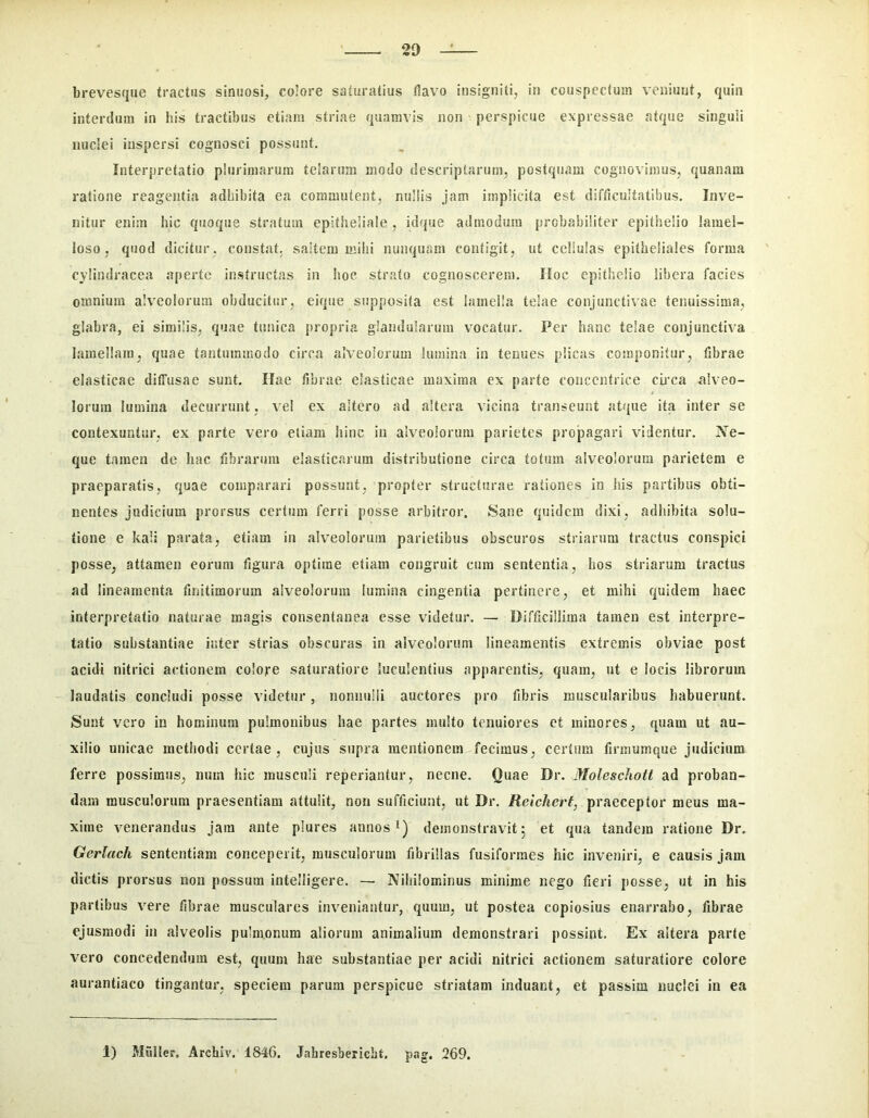 brevesque tractus sinuosi, colore saturatius Havo insigniti, in couspectum veniunt, quin interdum in his tractibus etiam striae quamvis non perspicue expressae atque singuli nuclei inspersi cognosci possunt. Interpretatio plurimarum telarum modo descriptarum, postquam cognovimus, quanam ratione reagentia adhibita ea commutent, nullis jam implicita est difficultatibus. Inve- nitur enim hic quoque stratum epitheliale , idque admodum probabiliter epithelio lamel- loso, quod dicitur, constat, saltem mihi nunquam contigit, ut cellulas epitheliales forma cylindracea aperte instructas in hoc strato cognoscerem. IIoc epithelio libera facies omnium alveolorum obducitur, eique supposita est lamella telae conjunctivae tenuissima, glabra, ei similis, quae tunica propria glandularum vocatur. Per hanc telae conjunctiva lamellam, quae tantummodo circa alveolorum lumina in tenues plicas componitur, fibrae elasticae diffusae sunt. Hae fibrae elasticae maxima ex parte concentrice cmca alveo- lorum lumina decurrunt , \ el ex altero ad altera vicina transeunt atque ita inter se contexuntur, ex parte vero etiam hinc iii alveolorum parietes propagari videntur. Ne- que t.imen de hac fibrarum elasticarum distributione circa totum alveolorum parietem e praeparatis, quae comparari possunt, propter structurae rationes in his partibus obti- nentes judicium prorsus certum ferri posse arbitror. Sane quidem dixi, adhibita solu- tione e kali parata, etiam in alv^eoloruin parietibus obscuros striarum tractus conspici posse, attamen eorum figura optime etiam congruit cura sententia, bos striarum tractus ad lineamenta finitimorum alveolorum lumina cingentia pertinere, et mihi quidem haec interpretatio naturae magis consentanea esse videtur. — Difficillima tamen est interpre- tatio substantiae inter strias obscuras in alveolorum lineamentis extremis obviae post acidi nitrici actionem colore saturatiore luculentius apparentis, qiiam, ut e locis librorum laudatis concludi posse videtur, iionniilii auctores pro fibris muscularibus habuerunt. Sunt vero in hominum pulmonibus hae partes multo tenuiores et minores, quam ut au- xilio unicae methodi certae, cujus supra mentionem fecimus, certum firmumque judicium ferre possimus, num hic musculi reperiantur, necne. Quae Dr. Moleschotl ad proban- dam musculorum praesentiam attulit, non sufficiunt, ut Dr. Relchert, praeceptor meus ma- xime venerandus jam ante plures annos demonstravit 5 et qua tandem ratione Dr. Gerlach sententiam conceperit, musculorum fibrillas fusiformes hic inveniri, e causis jam dictis prorsus noii possum intelligere. — Nihilominus minime nego fieri posse, ut in his partibus vere fibrae musculares inveniantur, quum, ut postea copiosius enarrabo, fibrae ejusmodi in alveolis pulmonum aliorum animalium demonstrari possint. Ex altera parte vero concedendum est, quum hae substantiae per acidi nitrici actionem saturatiore colore aurantiaco tingantur, speciem parum perspicue striatam induant, et passim nuclei in ea 1) Miiller, Archiv, 1846. Jahresbericbt. pag. 269.