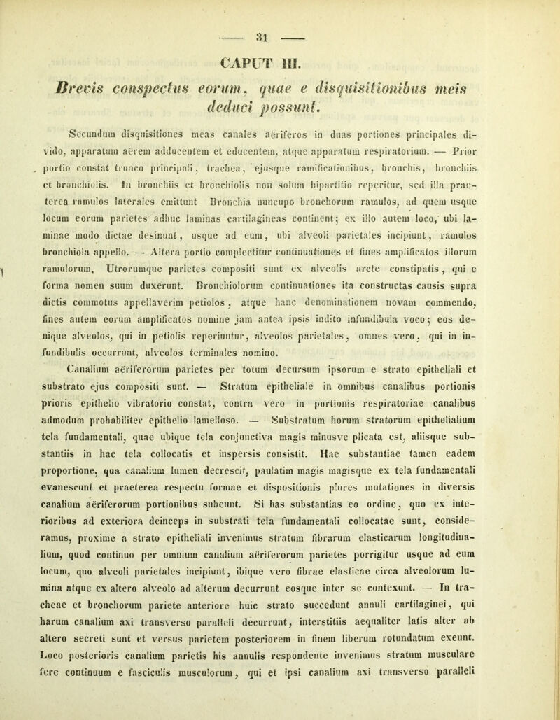 CAPUT III. Bi *ems compectus eorum , quae e dlsquisHionibus meis deduci possimt. Secundum disquisitiones meas canales aeriferos in duas portiones principales di- vido, apparatum aerem adducentem et educentem, atque apparatiim respiratorium. — Prior , portio constat trunco principali, trachea, ejusqiie ramiflcationibus, bronchis, bronchiis et bronchiolis. In bronchiis et broischiolis non soium bipartitio reperitur, sed i!!a prae- terea ramulos laterales emittunt Bronchia nuncupo bronchorum ramulos, ad quem usque locum eorum parietes adhuc laminas cartilagineas continent5 ex illo autem loco,' ubi la- minae modo dictae desinunt, usque ad eum, ubi alveoli parietales incipiunt, ramulos bronchiola appello. — Altera portio complectitur continuationes et fines amplificatos illorum ramulorum. Utrorumque parietes compositi sunt ex alveolis arcte constipatis, qui e forma nomen suum duxerunt. Bronchiolorum continuationes ita constructas causis supra dictis commotus appellaverim petiolos, atque hanc denominationem novam commendo, fines autem eorum amplificatos nomine jam antea ipsis indito infundibula voco 5 eos de- nique alveolos, qui in petiolis reperiuntur, alveolos parietales, omnes vero, qui in in- fundibulis occurrunt, alveolos terminales nomino. Canalium aeriferorum parietes per totum decursum ipsorum e strato epitheliali et substrato ejus compositi sunt. — Stratum epitheliale in omnibus canalibus portionis prioris epithelio vibratorio constat, contra vero in portionis respiratoriae canalibus admodum probabiliter epithelio lamelloso. — Substratum horum stratorum epithelialium tela fundamentali, quae ubique tela conjunctiva magis rainusve plicata est, aliisque sub- stantiis in hac tela collocatis et inspersis consistit. Hae substantiae tamen eadem proportione, qua canalium lumen decrescit, paulatira magis magisque ex tela fundamentali evanescunt et praeterea respectu formae et dispositionis plures mutationes in diversis canalium aeriferorum portionibus subeunt. Si has substantias eo ordine, quo ex inte- rioribus ad exteriora deinceps in substrati tela fundamentali collocatae sunt, conside- ramus, proxime a strato epitheliali invenimus stratum fibrarum elasticarum longitudina- lium, quod continuo per omnium canalium aeriferorum parietes porrigitur usque ad eum locum, quo alveoli parietales incipiunt, ibique vero fibrae elasticae circa alveolorum lu- mina atque ex altero alveolo ad alterum decurrunt eosque inter se contexunt. — In tra- cheae et bronchorum pariete anteriore huic strato succedunt annuli cartilaginei, qui harum canalium axi transverso paralleli decurrunt, interstitiis aequaliter latis alter ab altero secreti sunt et versus parietem posteriorem in finem liberum rotundatum exeunt. Loco posterioris canalium parietis his annulis respondente invenimus stratum musculare fere continuum e fasciculis musculorum, qui et ipsi canalium axi transverso ,paralleli