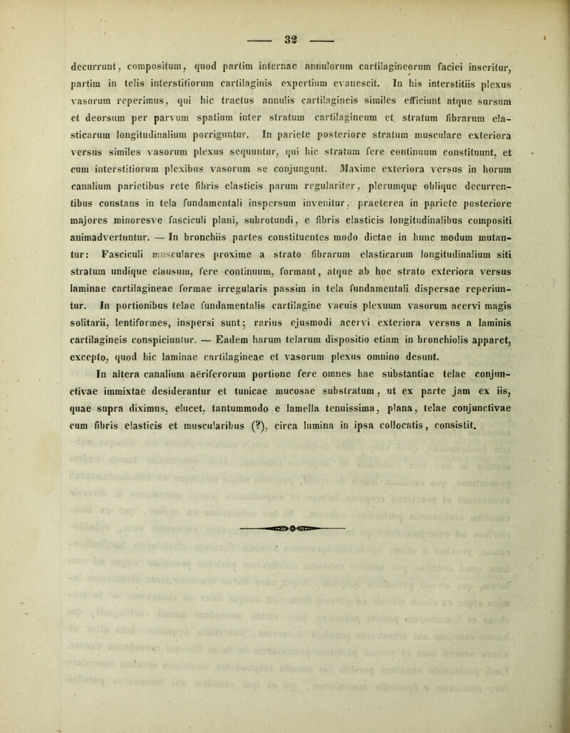33 decurrunt, compositum, quod partira internae annulorura cartilagineorum faciei inseritur, partim in telis interstitiorum cartilaginis expertium evanescit. In his interstitiis plexus vasorum reperitmis, qui hic tractus annulis cartilagineis similes efficiunt atque sursum et deorsum per parvum spatium inter stratum cartilagineum et stratum fibrarum ela- sticarum longitudinalium porriguntur. In pariete posteriore stratum musculare exteriora versus similes vasorum plexus sequuntur, qui Iiic stratum fere continuum constituunt, et cum interstitiorum plexibus vasorum se conjungunt. Maxime exteriora versus in horum canalium parietibus rete fibris elasticis parum regulariter, plerumqup oblique decurren- tibus constans in tela fundamentali inspersum invenitur, praeterea in pariete posteriore majores minoresve fasciculi plani, subrotundi, e fibris elasticis longitudinalibus compositi animadvertuntur. — In bronchiis partes constituentes modo dictae in hunc modum mutan- tur: Fasciculi mnsculares proxime a strato fibrarum elasticarum longitudinalium siti stratum undique clausum, fere continuum, formant, atque ab hoc strato exteriora versus laminae cartilagineae formae irregularis passim in tela fundamentali dispersae reperiun- tur. In portionibus telae fundamentalis cartilagine vacuis plexuum vasorum acervi magis solitarii, lentiformes, inspersi sunt 5 rarius ejusmodi acervi exteriora versus a laminis cartilagineis conspiciuniur. — Eadem harum telarum dispositio etiam in bronchiolis apparet, excepto, quod hic laminae cartilagineae et vasorum plexus omnino desunt. In altera canalium aeriferorum portione fere omnes hae substantiae telae conjun- ctivae immixtae desiderantur et tunicae mucosae substratum, ut ex parte jam ex iis, quae supra diximus, elucet, tantummodo e lamella tenuissima, plana, telae conjunctivae cum fibris elasticis et muscularibus (?), circa lumina in ipsa collocatis, consistit.
