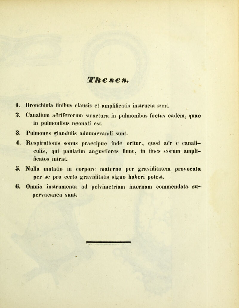 Theses. 1. Bronchioia finibus clausis et amplificatis instructa sunt. 2. Canalium aeriferorum structura in pulmonibus foetus eadem, quae in pulmonibus neonati est, 3. Pulmones g*landulis adnumerandi sunt. 4. Respirationis sonus praecipue inde oritur, quod aer e canali- culis, qui paulatim angustiores fiunt, in fines eorum ampli- ficatos intrat. 5. Nulla mutatio in corpore materno per graviditatem provocata per se pro certo graviditatis signo haberi potest. 6. Omnia instrumenta ad pelvimetriam internam commendata su- pervacanea sunt.