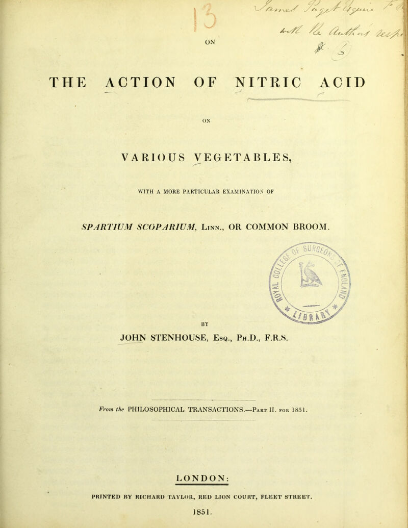 $ y'i ON ^jl, *2<^f,^/ '2e^%\ *■ THE ACTION OF NITRIC ACID s* ON VARIOUS VEGETABLES, WITH A MORE PARTICULAR EXAMINATION OF SPARTIUM SCOPARIUM, Linn., OR COMMON BROOM. BY JOHN STENHOUSE, Esq., Ph.D., F.R.S. From the PHILOSOPHICAL TRANSACTIONS.—Part II. FOR 1851. LONDON: PRINTED BY RICHARD TAYLOR, RED LION COURT, FLEET STREET' 1851.