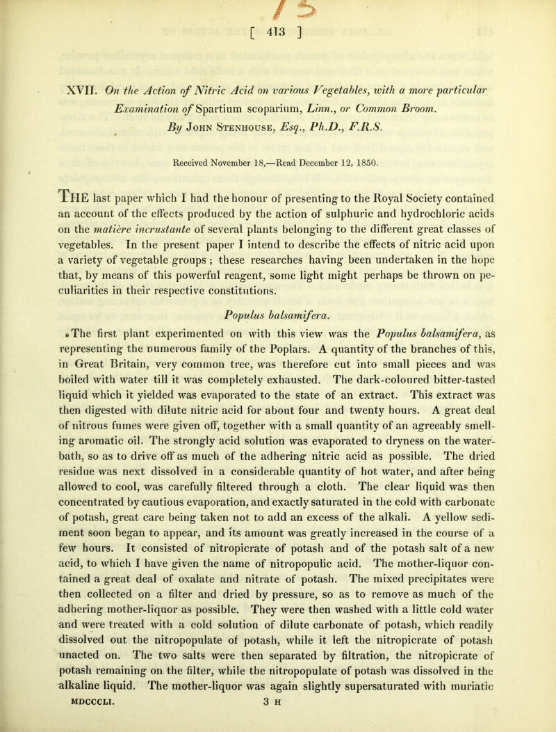 XVII. On the Action of Nitric Acid on various Vegetables, with a more particular Examination of Spartium scoparium, Linn., or Common Broom. By John Stenhouse, Esq., Ph.D., F.R.S. Received November 18,—Read December 12, 1850. The last paper which I had the honour of presenting to the Royal Society contained an account of the effects produced by the action of sulphuric and hydrochloric acids on the matiere incrustante of several plants belonging to the different great classes of vegetables. In the present paper I intend to describe the effects of nitric acid upon a variety of vegetable groups ; these researches having been undertaken in the hope that, by means of this powerful reagent, some light might perhaps be thrown on pe- culiarities in their respective constitutions. Populus balsamifera. «The first plant experimented on with this view was the Populus balsamifera, as representing the numerous family of the Poplars. A quantity of the branches of this, in Great Britain, very common tree, was therefore cut into small pieces and was boiled with water till it was completely exhausted. The dark-coloured bitter-tasted liquid which it yielded was evaporated to the state of an extract. This extract was then digested with dilute nitric acid for about four and twenty hours. A great deal of nitrous fumes were given off, together with a small quantity of an agreeably smell- ing aromatic oil. The strongly acid solution was evaporated to dryness on the water- bath, so as to drive off as much of the adhering nitric acid as possible. The dried residue was next dissolved in a considerable quantity of hot water, and after being allowed to cool, was carefully filtered through a cloth. The clear liquid was then concentrated by cautious evaporation, and exactly saturated in the cold with carbonate of potash, great care being taken not to add an excess of the alkali. A yellow sedi- ment soon began to appear, and its amount was greatly increased in the course of a few hours. It consisted of nitropicrate of potash and of the potash salt of a new acid, to which I have given the name of nitropopulic acid. The mother-liquor con- tained a great deal of oxalate and nitrate of potash. The mixed precipitates were then collected on a filter and dried by pressure, so as to remove as much of the adhering mother-liquor as possible. They were then washed with a little cold water and were treated with a cold solution of dilute carbonate of potash, which readily dissolved out the nitropopulate of potash, while it left the nitropicrate of potash unacted on. The two salts were then separated by filtration, the nitropicrate of potash remaining on the filter, while the nitropopulate of potash was dissolved in the alkaline liquid. The mother-liquor was again slightly supersaturated with muriatic mdcccli. 3 H