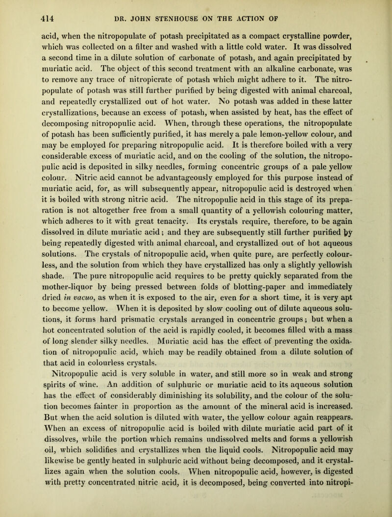 acid, when the nitropopulate of potash precipitated as a compact crystalline powder, which was collected on a filter and washed with a little cold water. It was dissolved a second time in a dilute solution of carbonate of potash, and again precipitated by muriatic acid. The object of this second treatment with an alkaline carbonate, was to remove any trace of nitropicrate of potash which might adhere to it. The nitro- populate of potash was still further purified by being digested with animal charcoal, and repeatedly crystallized out of hot water. No potash was added in these latter crystallizations, because an excess of potash, when assisted by heat, has the effect of decomposing nitropopulic acid. When, through these operations, the nitropopulate of potash has been sufficiently purified, it has merely a pale lemon-yellow colour, and may be employed for preparing nitropopulic acid. It is therefore boiled with a very considerable excess of muriatic acid, and on the cooling of the solution, the nitropo- pulic acid is deposited in silky needles, forming concentric groups of a pale yellow colour. Nitric acid cannot be advantageously employed for this purpose instead of muriatic acid, for, as will subsequently appear, nitropopulic acid is destroyed when it is boiled with strong nitric acid. The nitropopulic acid in this stage of its prepa- ration is not altogether free from a small quantity of a yellowish colouring matter, which adheres to it with great tenacity. Its crystals require, therefore, to be again dissolved in dilute muriatic acid; and they are subsequently still further purified by being repeatedly digested with animal charcoal, and crystallized out of hot aqueous solutions. The crystals of nitropopulic acid, when quite pure, are perfectly colour- less, and the solution from which they have crystallized has only a slightly yellowish shade. The pure nitropopulic acid requires to be pretty quickly separated from the mother-liquor by being pressed between folds of blotting-paper and immediately dried in vacuo, as when it is exposed to the air, even for a short time, it is very apt to become yellow. When it is deposited by slow cooling out of dilute aqueous solu- tions, it forms hard prismatic crystals arranged in concentric groups; but when a hot concentrated solution of the acid is rapidly cooled, it becomes filled with a mass of long slender silky needles. Muriatic acid has the effect of preventing the oxida- tion of nitropopulic acid, which may be readily obtained from a dilute solution of that acid in colourless crystals. Nitropopulic acid is very soluble in water, and still more so in weak and strong spirits of wine. An addition of sulphuric or muriatic acid to its aqueous solution has the effect of considerably diminishing its solubility, and the colour of the solu- tion becomes fainter in proportion as the amount of the mineral acid is increased. But when the acid solution is diluted with water, the yellow colour again reappears. When an excess of nitropopulic acid is boiled with dilute muriatic acid part of it dissolves, while the portion which remains undissolved melts and forms a yellowish oil, which solidifies and crystallizes when the liquid cools. Nitropopulic acid may likewise be gently heated in sulphuric acid without being decomposed, and it crystal- lizes again when the solution cools. When nitropopulic acid, however, is digested with pretty concentrated nitric acid, it is decomposed, being converted into nitropi-