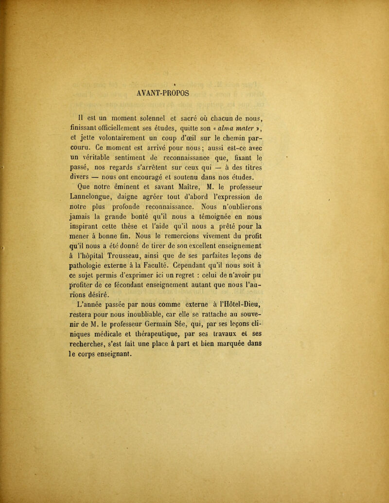 AYANT-PROPOS Il est un moment solennel et sacré où chacun de nous, finissant officiellement ses études, quitte son « aima mater », et jette volontairement un coup d’œil sur le chemin par- couru. Ce moment est arrivé pour nous; aussi est-ce avec un véritable sentiment de reconnaissance que, fixant le passé, nos regards s’arrêtent sur ceux qui — à des titres divers — nous ont encouragé et soutenu dans nos études. Que notre éminent et savant Maître, M. le professeur Lannelongue, daigne agréer tout d’abord l’expression de notre plus profonde reconnaissance. Nous n’oublierons jamais la grande bonté qu’il nous a témoignée en nous inspirant cette thèse et l’aide qu’il nous a prêté pour la mener à bonne fin. Nous le remercions vivement du profit qu’il nous a été donné de tirer de son excellent enseignement à l’hôpital Trousseau, ainsi que de ses parfaites leçons de pathologie externe à la Faculté. Cependant qu’il nous soit à ce sujet permis d’exprimer ici un regret : celui de n’avoir pu profiter de ce fécondant enseignement autant que nous l’au- rions désiré. L’année passée par nous comme externe à l’Hôtel-Dieu, restera pour nous inoubliable, car elle se rattache au souve- nir de M. le professeur Germain Sée, qui, par ses leçons cli- niques médicale et thérapeutique, par ses travaux et ses recherches, s’est fait une place à part et bien marquée dans le corps enseignant.