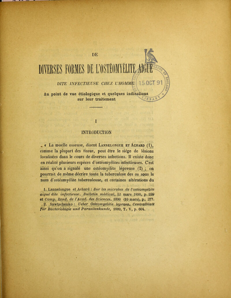 DE DITE INFECTIEUSE CHEZ L'HOMM. Au point de vue étiologique et quelques indicati sur leur traitement I INTRODUCTION La moelle osseuse, disent Lannelongue etAchard (1), comme la plupart des tissus, peut être le siège de lésions localisées dans le cours de diverses infections. Il existe donc en réalité plusieurs espèces d’ostéomyélites infectieuses. C’est ainsi qu’on a signalé une ostéomyélite lépreuse (2) • on pourrait de même décrire toute la tuberculose des os sous le nom d’ostéomyélite tuberculeuse, et certaines altérations du 1. Lannelongue et Achard : Sur les microbes de Vostéomyélite aigue dite infectieuse. Bulletin médical, 12 mars 1890, p. 239 et Comp. Rend, de VAcad, des Sciences, 1890 (10 mars), p. 377. 2. Sawtschenko : Ueber Osteomyëlitis leprosa. Centralblatt • ■ 1 für Bactériologie und Parasitenkunde, 1889, T. V, p. 604.