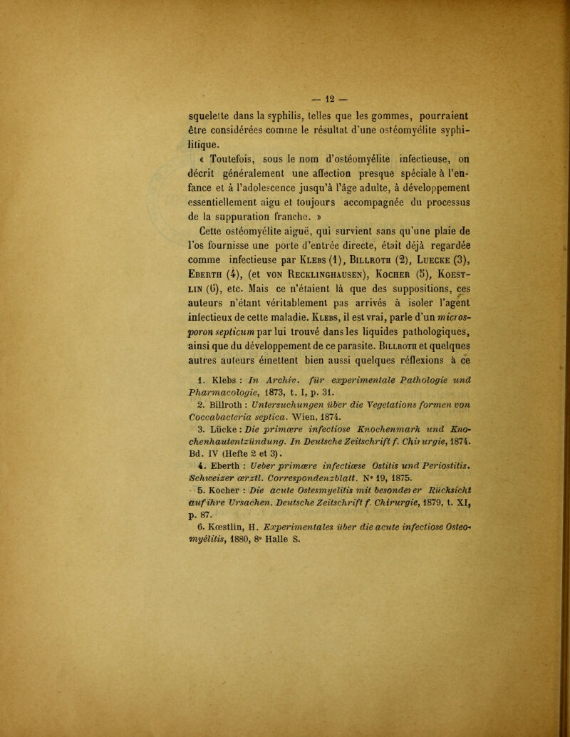 squelette dans la syphilis, telles que les gommes, pourraient être considérées comme le résultat d’une ostéomyélite syphi- litique. « Toutefois, sous le nom d’ostéomyélite infectieuse, on décrit généralement une affection presque spéciale à l’en- fance et à l’adolescence jusqu’à l’âge adulte, à développement essentiellement aigu et toujours accompagnée du processus de la suppuration franche. » Cette ostéomyélite aiguë, qui survient sans qu’une plaie de l’os fournisse une porte d’entrée directe, était déjà regardée comme infectieuse par Klebs (1), Billroth (2), Luecke (3), Eberth (4), (et von Recklinghausen), Rocher (5), Koest- lin (Ü), etc. Mais ce n’étaient là que des suppositions, ces auteurs n’étant véritablement pas arrivés à isoler l’agent infectieux de cette maladie. Klebs, il est vrai, parle d’un wtcros- •poron septicum par lui trouvé dans les liquides pathologiques, ainsi que du développement de ce parasite. Billroth et quelques autres auteurs émettent bien aussi quelques réflexions à ce 1. Klebs : In Archiv. für experimentale Pathologie und Pharmacologie, 1873, t. I, p. 31. 2. Billroth : Untersuchungen üb'er die Végétations formen von Coccabacteria septica. Wien, 1874. 3. Liicke : Die primære infectiose Knochenmarh und Kno- chenhautentzündung. In Deutsche Zeitschrift f. Chiiurgie, 1874. Bd. IV (Hefte 2 et 3). 4. Eberth : Ueber primære infectiœse Ostitis und Periostitis. Schweizer œrztl. Correspondenzblatt. N° 19, 1875. 5. Kocher : Die acute Ostesmyelitis mit besondeter Rücksicht aufihre Ursachen. Deutsche Zeitschrift f. Chirurgie, 1879, t. XI, p. 87, 6. Kœstlin, H. Experimentales über die acute infectiose Osteo- myélitis, 1880, 8° Halle S.