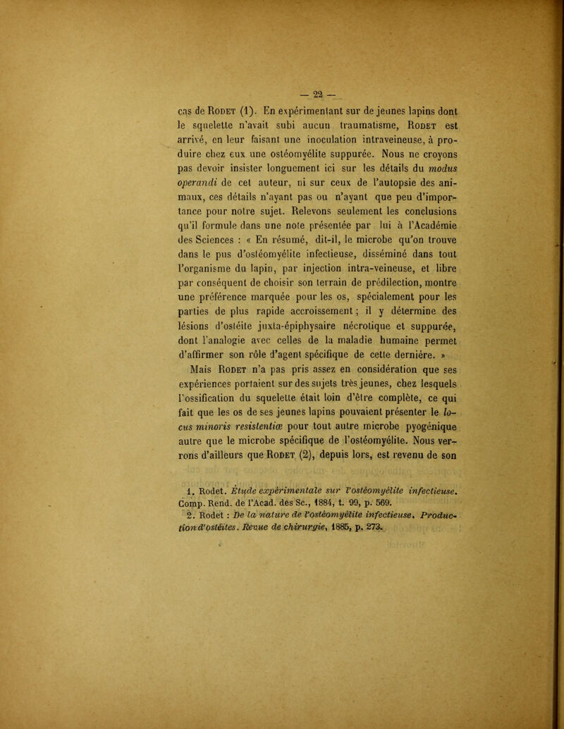 cas de Rodet (1). En expérimentant sur de jeunes lapins dont le squelette n’avait subi aucun traumatisme, Rodet est arrivé, en leur faisant une inoculation intraveineuse, à pro- duire chez eux une ostéomyélite suppurée. Nous ne croyons pas devoir insister longuement ici sur les détails du modus operandi de cet auteur, ni sur ceux de l’autopsie des ani- maux, ces détails n’ayant pas ou n’ayant que peu d’impor- tance pour notre sujet. Relevons seulement les conclusions qu’il formule dans une note présentée par lui à l’Académie des Sciences : « En résumé, dit-il, le microbe qu’on trouve dans le pus d’ostéomyélite infectieuse, disséminé dans tout l’organisme du lapin, par injection intra-veineuse, et libre par conséquent de choisir son terrain de prédilection, montre une préférence marquée pour les os, spécialement pour les parties de plus rapide accroissement ; il y détermine des lésions d’ostéite juxta-épiphysaire nécrotique et suppurée, dont l’analogie avec celles de la maladie humaine permet d’affirmer son rôle d’agent spécifique de cette dernière. » Mais Rodet n’a pas pris assez en considération que ses expériences portaient sur des sujets très jeunes, chez lesquels l’ossification du squelette était loin d’être complète, ce qui fait que les os de ses jeunes lapins pouvaient présenter le lo- cus minoris resislentiæ pour tout autre microbe pyogénique autre que le microbe spécifique de l’ostéomyélite. Nous ver- rons d’ailleurs que Rodet (2), depuis lors, est revenu de son 1. Rodet. Étude expérimentale sur l’ostéomyélite infectieuse. Comp. Rend, de l’Acad. des Sc., 1884, t. 99, p. 569. 2. Rodet : De la nature de l’ostéomyélite infectieuse. Produc- tion d’ostéites. Revue de chirurgie, 1885, p. 273.