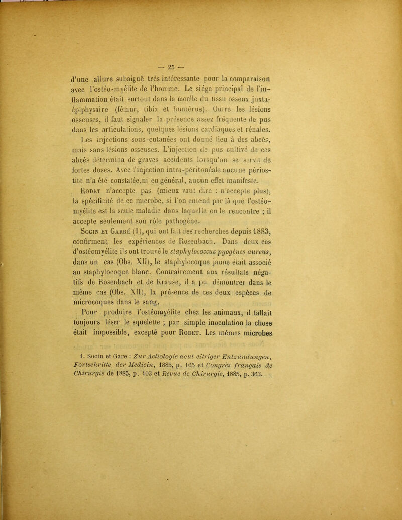 d’une allure subaiguë très intéressante pour la comparaison avec l’ostéo-myélite de l’homme. Le siège principal de l’in- flammation était surtout dans la moelle du tissu osseux juxta- épiphysaire (fémur, tibia et humérus). Outre les lésions osseuses, il faut signaler la présence cassez fréquente de pus dans les articulations, quelques lésions cardiaques et rénales. Les injections sous-cutanées ont donné lieu à des abcès, mais sans lésions osseuses. L’injection de pus cultivé de ces abcès détermina de graves accidents lorsqu’on se servit de fortes doses. Avec l’injection intra-péritonéale aucune périos- tite n’a été constatée,ni en général, aucun effet manifeste. Rodet n’accepte pas (mieux vaut dire : n’accepte plus), la spécificité de ce microbe, si l'on entend par là que l’ostéo- myélite est la seule maladie dans laquelle on le rencontre ; il accepte seulement son rôle pathogène. Socin et Garré (1 ), qui ont fait des recherches depuis 1883, confirment les expériences de Rosenbach. Dans deux cas d’ostéomyélite i's ont trouvé le staphylococcas pyogènes aureus, dans un cas (Obs. Xll), le staphylocoque jaune était associé au staphylocoque blanc. Contrairement aux résultats néga- tifs de Rosenbach et de Krause, il a pu démontrer dans le même cas (Obs. XII), la présence de ces deux espèces de microcoques dans le sang. Pour produire l’ostéomyélite chez les animaux, il fallait toujours léser le squelette ; par simple inoculation la chose était impossible, excepté pour Rodet. Les mêmes microbes 1. Socin et Gare : Zur Aetiologie acut eitriger Entzündungen. Fortschritte (1er Medicin, 1885, p. 165 et Congrès français de Chirurgie de 1885, p. 103 et Revue de Chirurgie, 1885, p. 363.