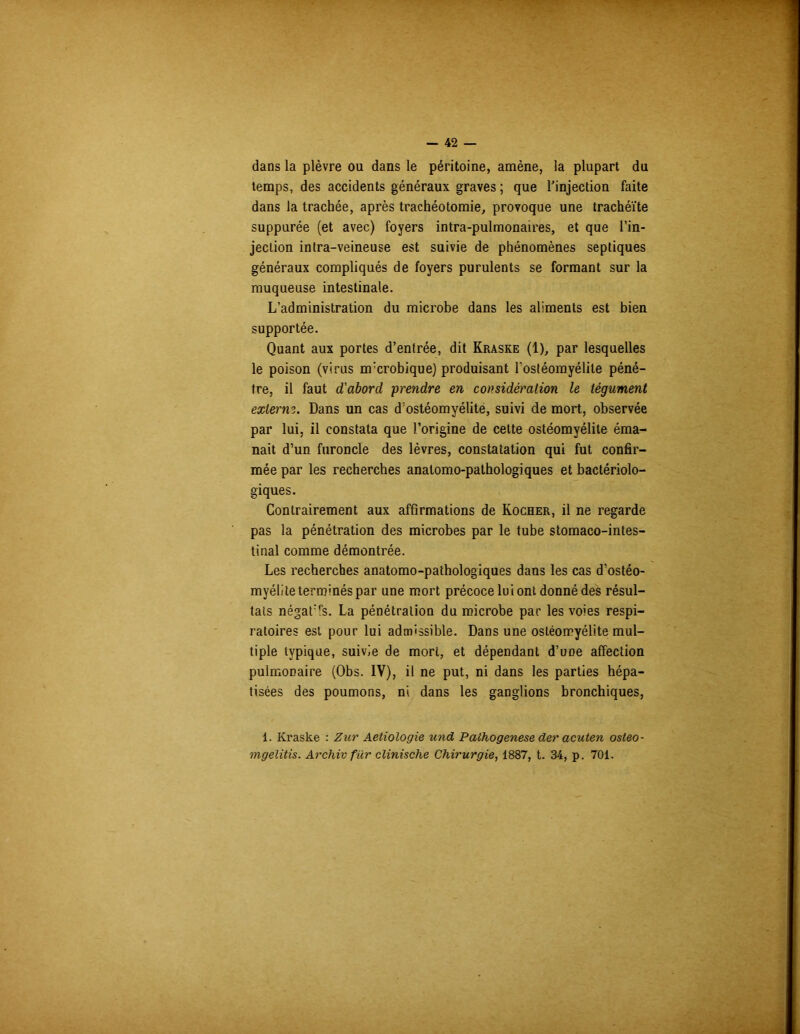 dans la plèvre ou dans le péritoine, amène, la plupart du temps, des accidents généraux graves ; que l'injection faite dans la trachée, après trachéotomie, provoque une trachéite suppurée (et avec) foyers intra-pulmonaires, et que l’in- jection intra-veineuse est suivie de phénomènes septiques généraux compliqués de foyers purulents se formant sur la muqueuse intestinale. L’administration du microbe dans les aliments est bien supportée. Quant aux portes d’entrée, dit Kraske (1), par lesquelles le poison (virus nrcrobique) produisant l'ostéomyélite péné- tre, il faut d'abord prendre en considération le tégument exterm. Dans un cas d’ostéomyélite, suivi de mort, observée par lui, il constata que l’origine de cette ostéomyélite éma- nait d’un furoncle des lèvres, constatation qui fut confir- mée par les recherches anatomo-pathologiques et bactériolo- giques. Contrairement aux affirmations de Rocher, il ne regarde pas la pénétration des microbes par le tube stomaco-intes- tinal comme démontrée. Les recherches anatomo-pathologiques dans les cas d’ostéo- myélite terminés par une mort précoce lui ont donné des résul- tats négat'ls. La pénétration du microbe par les voies respi- ratoires est pour lui admissible. Dans une ostéomyélite mul- tiple typique, suivie de mort, et dépendant d’une affection pulmonaire (Obs. IV), il ne put, ni dans les parties hépa- tisées des poumons, ni dans les ganglions bronchiques, 1. Kraske : Zur Aetiologie und Pathogenese der acuten osteo- mgelitis. Archiv für clinische Chirurgie, 1887, t. 34, p. 701.