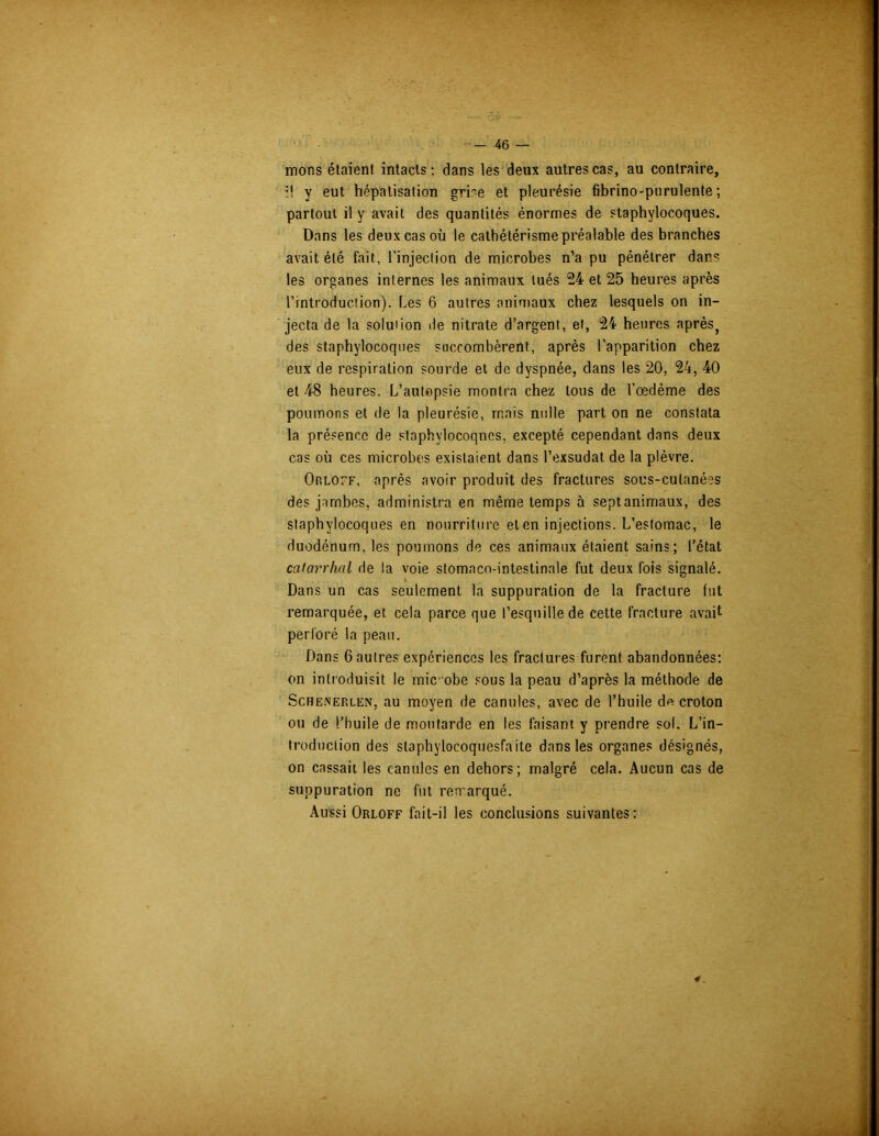 mons étaient intacts; dans les deux autres cas, au contraire, ;! y eut hépatisation grre et pleurésie fibrino-purulente ; partout il y avait des quantités énormes de staphylocoques. Dans les deux cas où le cathétérisme préalable des branches avait été fait, l’injection de microbes n’a pu pénétrer dans les organes internes les animaux tués 24 et 25 heures après l’introduction). Les 6 autres animaux chez lesquels on in- jecta de la soluûon de nitrate d’argent, et, 24 heures après, des staphylocoques succombèrent, après l’apparition chez eux de respiration sourde et de dyspnée, dans les 20, 24, 40 et 48 heures. L’autepsie montra chez tous de l’œdème des poumons et de la pleurésie, mais nulle part on ne constata la présence de staphylocoques, excepté cependant dans deux cas où ces microbes existaient dans l’exsudât de la plèvre. Orloff, après avoir produit des fractures sous-cutanées des jambes, administra en même temps à sept animaux, des staphylocoques en nourriture et en injections. L’estomac, le duodénum, les poumons de ces animaux étaient sains; l’état catarrhal de la voie stomaco-intestinale fut deux fois signalé. Dans un cas seulement la suppuration de la fracture fut remarquée, et cela parce que l’esquille de cette fracture avait perforé la peau. Dans 6 autres expériences les fractures furent abandonnées: on introduisit le mic obe sous la peau d’après la méthode de Schenerlen, au moyen de canules, avec de l’huile d« croton ou de l’huile de moutarde en les faisant y prendre sol. L’in- troduction des staphylocoquesfaite dans les organes désignés, on cassait les canules en dehors; malgré cela. Aucun cas de suppuration ne fut remarqué. Aussi Orloff fait-il les conclusions suivantes: 4