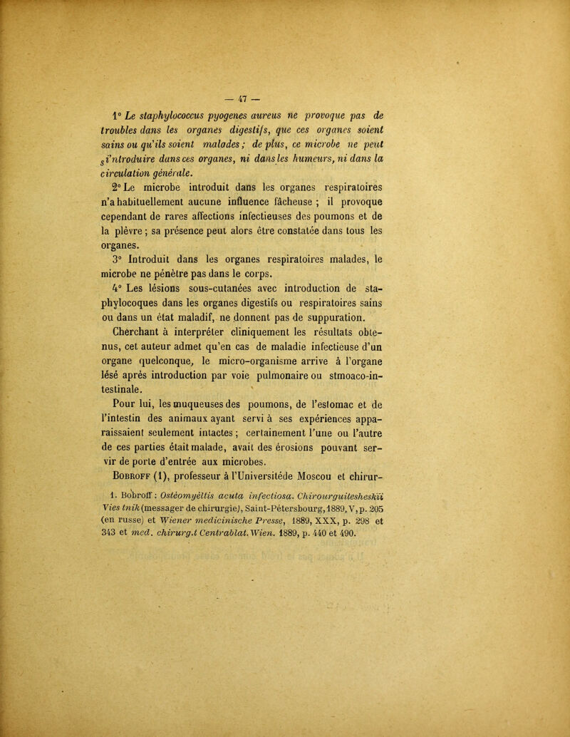 1° Le staphylococcus pyogenes aureus ne provoque pas de troubles dans les organes digestifs, que ces organes soient sains ou qu'ils soient malades; de plus, ce microbe ne peut introduire dans ces organes, ni dans les humeurs, ni dans la circulation générale. 2° Le microbe introduit dans les organes respiratoires n’a habituellement aucune influence fâcheuse ; il provoque cependant de rares affections infectieuses des poumons et de la plèvre ; sa présence peut alors être constatée dans tous les organes. 3° Introduit dans les organes respiratoires malades, le microbe ne pénètre pas dans le corps. 4° Les lésions sous-cutanées avec introduction de sta- phylocoques dans les organes digestifs ou respiratoires sains ou dans un état maladif, ne donnent pas de suppuration. Cherchant à interpréter cliniquement les résultats obte- nus, cet auteur admet qu’en cas de maladie infectieuse d’un organe quelconque, le micro-organisme arrive à l’organe lésé après introduction par voie pulmonaire ou stmoaco-in- testinale. Pour lui, les muqueuses des poumons, de l’eslomac et de l’intestin des animaux ayant servi à ses expériences appa- raissaient seulement intactes ; certainement l’une ou l’autre de ces parties était malade, avait des érosions pouvant ser- vir de porte d’entrée aux microbes. Bobroff (1), professeur à l’Universitéde Moscou et chirur- 1. Bobroff : Ostèomyèltis acuta infectiosa. CliirourguiteshesKii Vies tnik(messager de chirurgie], Saint-Pétersbourg,4889, V,p. 205 (en russe) et Wiener medicinische Presse, 1889, XXX, p. 298 et 343 et med. chirurg.t Centrablat.Wien. 1889, p. 440 et 490.