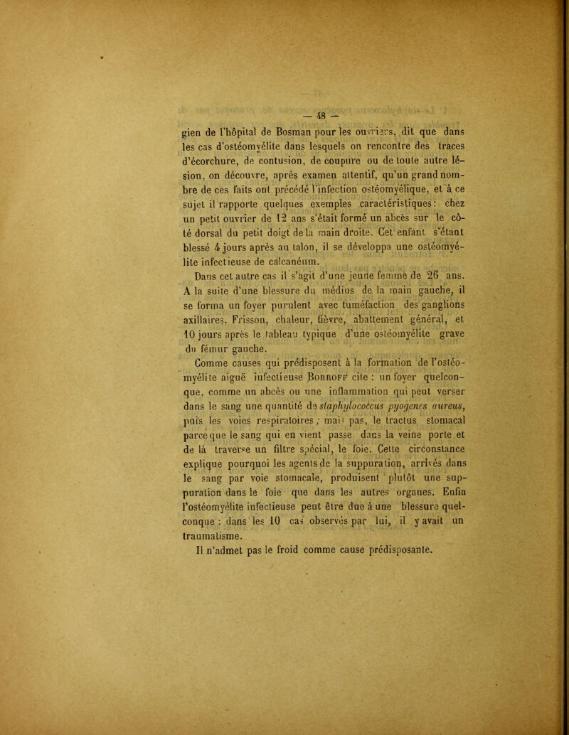 gien de l’hôpital de Bosman pour les ouvriers, dit que dans les cas d’ostéomyélite dans lesquels on rencontre des traces d’écorchure, de contusion, découpure ou de toute autre lé- sion, on découvre, après examen attentif, qu’un grand nom- bre de ces faits ont précédé l'infection ostéomyélique, et à ce sujet il rapporte quelques exemples caractéristiques: chez un petit ouvrier de 12 ans s'était formé un abcès sur le cô- té dorsal du petit doigt de la main droite. Cet enfant s’étant blessé 4 jours après au talon, il se développa une ostéomyé- lite infectieuse de calcanéum. Dans cet autre cas il s’agit d’une jeune femme de 26 ans. A la suite d’une blessure du médius de la main gauche, il se forma un foyer purulent avec tuméfaction des ganglions axillaires. Frisson, chaleur, fièvre, abattement général, et 10 jours après le tableau typique d’une ostéomyélite grave du fémur gauche. Comme causes qui prédisposent à la formation de l’ostéo- myélite aiguë iufectieuse Bobroff cite : un foyer quelcon- que, comme un abcès ou une inflammation qui peut verser dans le sang une quantité de slaphylococcus pyogenes aureus, puis les voies respiratoires; mai’ pas, le tractus stomacal parce que le sang qui en vient passe dans la veine porte et de là traverse un Filtre spécial, le foie. Cette circonstance explique pourquoi les agents de la suppuration, arrivés dans le sang par voie stomacale, produisent plutôt une sup- puration dans le foie que dans les autres organes. Enfin l’ostéomyélite infectieuse peut être due à une blessure quel- conque : dans les 10 cas observés par lui, il y avait un traumatisme. Il n’admet pas le froid comme cause prédisposante.