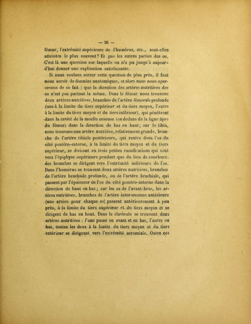 fémur, l’extrémité supérieure de l’humérus, etc., sont-elles atteintes le plus souvent? Et pas les autres parties des os. C’est là une question sur laquelle on n’a pu jusqu’à aujour- d’hui donner une explication satisfaisante. Si nous voulons serrer cette question de plus près, il faut nous servir de données anatomiques, étalons nous nous aper- cevons de ce fait : que la direction des artères nutritives des os n’est pas partout la même. Dans le fémur nous trouvons deux artères nutritives, branches de l’artère fémorale profonde (une à la limite du tiers supérieur et du tiers moyen, l’autre à la limite du tiers moyen et du tiers inférieur), qui pénètrent dans la cavité de la moelle osseuse (en dedans de la ligne âpre du fémur) dans la direction de bas en haut; sur le tibia, nous trouvons une artère nutritive, relativement grande, bran- che de l’artère tibiale postérieure, qui rentre dans l’os du côté posléro-externe, à la limite du tiers moyen et du tiers supérieur, se divisant en trois petites ramifications qui vont vers l’épiphyse supérieure pendant que du lieu de courbure, des branches se dirigent vers l’extrémité inférieure de l’os. Dans l’humérus se trouvent deux artères nutritives, branches de l’artère brachiale profonde, ou de l’artère brachiale, qui passent par l’épaisseur de l’os du côté posiéro-interne dans la direction de haut en bas; sur les os de i’avant-bras, les ar- tères nutritives, branches de l’artère inter-osseuse antérieure (une artère pour chaque os) passent antérieurement à peu près, à la limite du tiers supérieur et du tiers moyen et se dirigent de bas en haut. Dans la clavicule se trouvent deux artères nutritives : l’une passe en avant et en bas, l’autre en bas, toutes les deux à la limite du tiers moyen et du tiers extérieur se dirigeant vers l’extrémité acromiale. Outre ces