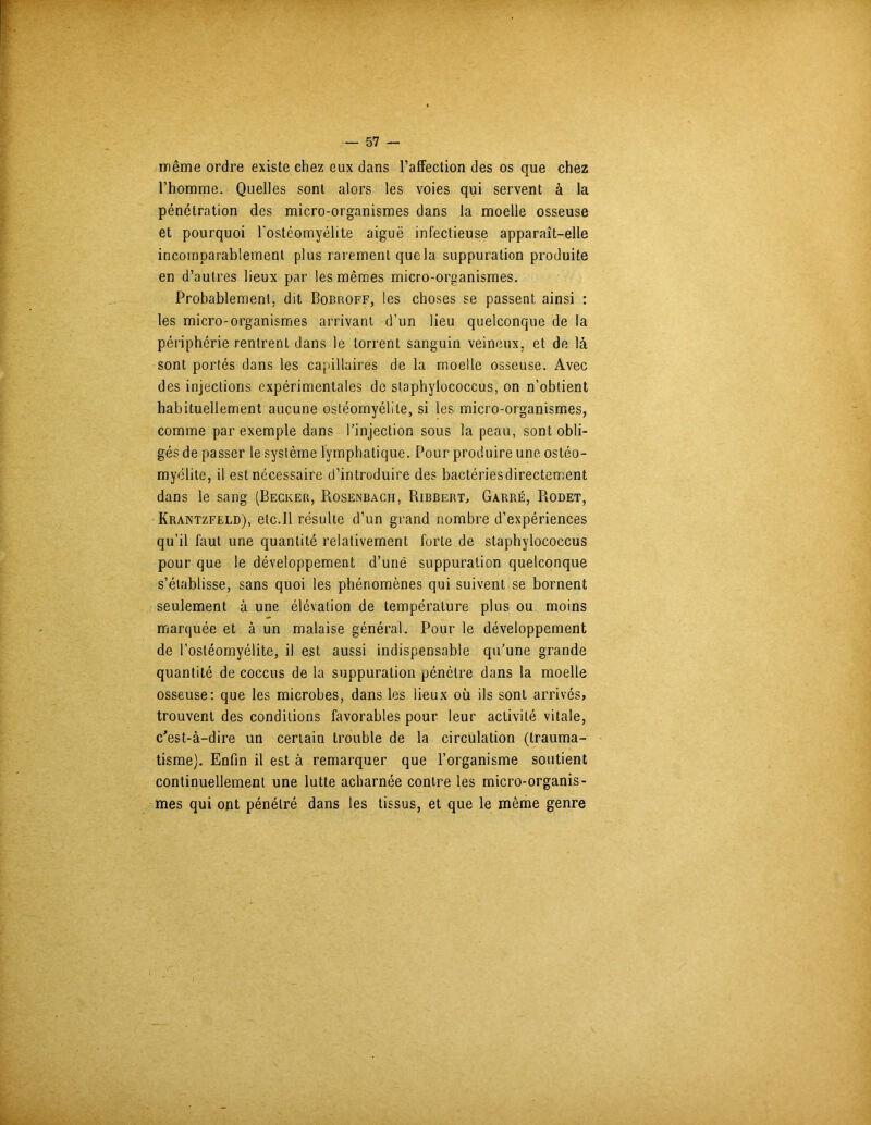 même ordre existe chez eux dans l'affection des os que chez l’homme. Quelles sont alors les voies qui servent à la pénétration des micro-organismes dans la moelle osseuse et pourquoi l'ostéomyélite aiguë infectieuse apparaît-elle incomparablement plus rarement que la suppuration produite en d’autres lieux par les mêmes micro-orpanismes. Probablement; dit Bobroff, les choses se passent ainsi : les micro-organismes arrivant d’un lieu quelconque de la périphérie rentrent dans le torrent sanguin veineux, et de là sont portés dans les capillaires de la moelle osseuse. Avec des injections expérimentales de staphylococcus, on n’obtient habituellement aucune ostéomyélite, si les micro-organismes, comme par exemple dans l’injection sous la peau, sont obli- gés de passer le système lymphatique. Pour produire une ostéo- myélite, il est nécessaire d’introduire des bactériesdirectement dans le sang (Becker, Rosenbach, Ribbert, Garré, Rodet, Krantzfeld), etc.Il résulte d’un grand nombre d’expériences qu’il faut une quantité relativement forte de staphylococcus pour que le développement d’unë suppuration quelconque s’établisse, sans quoi les phénomènes qui suivent se bornent seulement à une élévation de température plus ou moins marquée et à un malaise général. Pour le développement de l’ostéomyélite, il est aussi indispensable qu’une grande quantité de coccus de la suppuration pénètre dans la moelle osseuse: que les microbes, dans les lieux où ils sont arrivés, trouvent des conditions favorables pour leur activité vitale, c'est-à-dire un certain trouble de la circulation (trauma- tisme). Enfin il est à remarquer que l’organisme soutient continuellement une lutte acharnée contre les micro-organis- mes qui ont pénétré dans les tissus, et que le même genre
