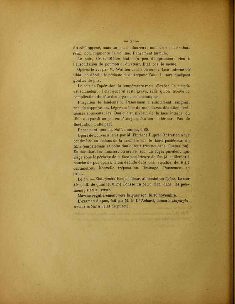 du côté opposé, mais un peu douloureux ; mollet un peu doulou- reux, non augmenté de volume. Pansement humide. Le soir, 40°,4. Même état ; un peu d’oppression : rien à l’auscultation du poumon et du cœur. Etat local le même. Opérée le 22, par M. Walther : incision sur la face interne du tibia; on décolle le périoste et on trépane l’os ; il sort quelques gouttes de pus. Le soir de l’opération, la température reste élevée ; le malade est somnolent ; l’état général reste grave, sans qu’on trouve de complication du côté des organes splanchniques. Purgation le lendemain. Pansement : suintement sanguin, pas de suppuration. Léger œdème du mollet avec dilatations vei- neuses sous-cutanées. Douleur au niveau de la face interne du tibia qui paraît un peu empâtée jusqu’au tiers inférieur. Pas de fluctuation nulle part. Pansement humide. Suif, quinine, 0,25. Opéré de nouveau le 24 par M. l’interne Dupré : Opération à 1/2 centimètre en dedans de la première sur le bord postérieur du tibia (empâtement et point douloureux très net sans fluctuation). En décollant les muscles, on arrive sur un foyer purulent qui siège sous le périoste de la face postérieure de l’os (3 cuillerées à bouche de pus épais). Tibia dénudé dans une étendue de 6 à 7 centimètres. Nouvelle trépanation. Drainage. Pansement au salol. Le 25. —Etat général bien meilleur ; alimentation légère. Le soir 40° (suif, de quinine, 0,25) Tousse un peu : rien dans les pou- mons ; rien au cœur. Marche régulièrement vers la guérison le 10 novembre. L’examen du pus, fait par M. le Dr Achard, donna 1 estaphylo- coccus albus à l’état de pureté.