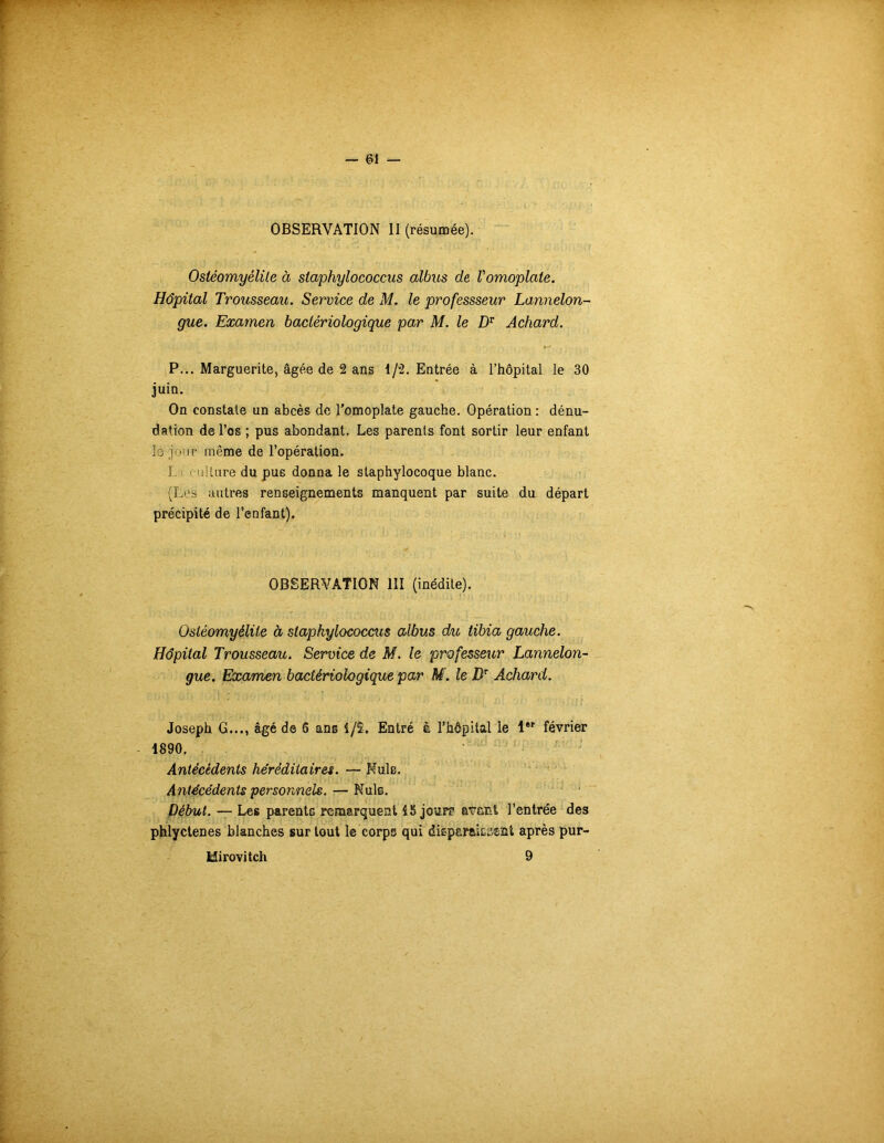 OBSERVATION II (résumée). Ostéomyélite à staphylococcus albus de Vomoplate. Hôpital Trousseau. Service de M. le professseur Lannelon- gue. Examen bactériologique par M. le DT Achard. P... Marguerite, âgée de 2 ans 1/2. Entrée à l’hôpital le 30 juin. On constate un abcès de l’omoplate gauche. Opération : dénu- dation de l’os ; pus abondant. Les parents font sortir leur enfant le jour même de l’opération. I ■ i il tare du pus donna le staphylocoque blanc. (Les autres renseignements manquent par suite du départ précipité de l’enfant). OBSERVATION III (inédite). Ostéomyélite à staphylococcus albus du, tibia gauche. Hôpital Trousseau. Service de M. le professeur Lannelon- gue. Examen bactériologique par M. le DT Achard. Joseph G..., âgé de 6 ans 1/ï. Entré à l’hôpital le 1er février 1890. Antécédents héréditaires. — Mule. Antécédents personnels. — Nuis. Début. — Les parentG remarquent 15 jouit avant l’entrée des phlyctenes blanches sur tout le corps qui disparaissent après pur- Uirovitch 9