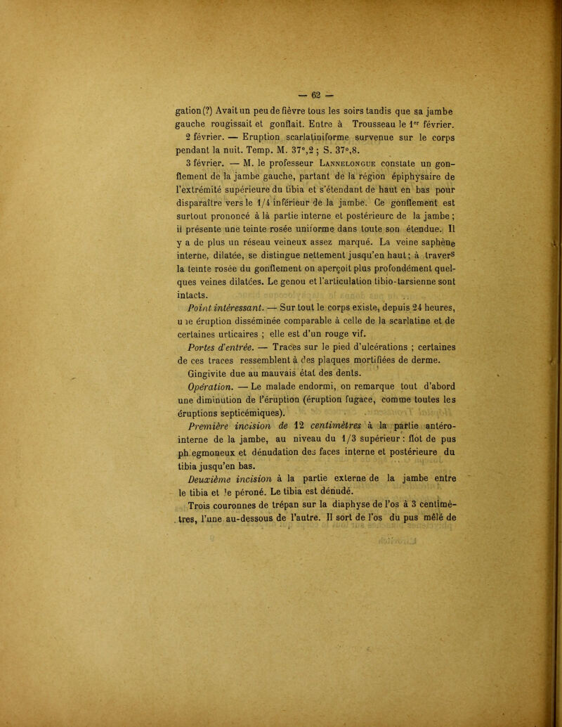 gation(?) Avait un peu de fièvre tous les soirs tandis que sa jambe gauche rougissait et gonflait. Entre à Trousseau le 1er février. 2 février. — Eruption scarlatiniforme survenue sur le corps pendant la nuit. Temp. M. 37°,2 ; S. 37°,8. 3 février. — M. le professeur Lannelongue constate un gon- flement de la jambe gauche, partant de la région épiphysaire de l’extrémité supérieure du tibia et s’étendant de haut en bas pour disparaître vers le 1/4 inférieur de la jambe. Ce gonflement est surtout prononcé à là partie interne et postérieure de la jambe ; il présente une teinte rosée uniforme dans toute son étendue. Il y a de plus un réseau veineux assez marqué. La veine saphène interne, dilatée, se distingue nettement jusqu’en haut; à travers la teinte rosée du gonflement on aperçoit plus profondément quel- ques veines dilatées. Le genou et l’articulation tibio-tarsienne sont intacts. Point intéressant. — Sur tout le corps existe, depuis 24 heures, u îe éruption disséminée comparable à celle de la scarlatine et de certaines urticaires ; elle est d’un rouge vif. Portes d'entrée. — Traces sur le pied d’ulcérations ; certaines de ces traces ressemblent à des plaques mortifiées de derme. Gingivite due au mauvais état des dents. Opération. — Le malade endormi, on remarque tout d’abord une diminution de l’éruption (éruption fugace, comme toutes les éruptions septicémiques). Première incision de 12 centimètres à la partie antéro- interne de la jambe, au niveau du 1/3 supérieur: flot de pus phegmoneux et dénudation des faces interne et postérieure du tibia jusqu’en bas. Deuxième incision à la partie externe de la jambe entre le tibia et îe péroné. Le tibia est dénudé. Trois couronnes de trépan sur la diaphyse de l’os à 3 centimè- . très, l’une au-dessous de l’autre. Il sort de l’os du pus mêlé de