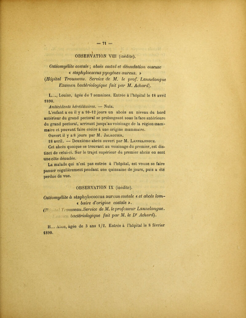 V OBSERVATION VIII (inédite). Ostéomyélite costale ; abcès costal et dénudation osseuse « staphylococcus pyogènes aureus. » (Hôpital Trousseau. Service de M. le prof. Lannelongue Examen bactériologique fait par M. Achard). L.,., Louise, âgée de 7 semaines. Entrée à l’hôpital le 18 avril 1890. Antécédents héréditaires. — Nuis. L’enfant a eu il y a 10-12 jours un abcès au niveau du bord antérieur du grand pectoral se prolongeant sous la face antérieure du grand pectoral, arrivant jusqu’au voisinage de la région mam- maire et pouvant faire croire à une origine mammaire. Ouvert il y a8 jours par M. Jalaguier. 18 avril. — Deuxième abcès ouvert par M. Lannelongue. Cet abcès quoique se trouvant au voisinage du premier, est dis- tinct de celui-ci. Sur le trajet supérieur du premier abcès on sent une côte dénudée. La malade qui n’est pas entrée à l’hôpital, est venue se faire panser régulièrement pendant une quinzaine de jours, puis a été perdue de vue. OBSERVATION IX (inédite). Ostéomyélite à staphylococcus aureus costale « et abcès lom- « baire d'origine costale ». (fi ' Trousseau.Service de M. leprofesseur Lannelongue. bactériologique fait par M. le Dv Achard). H... Aime, âgée de 3 ans 1/2. Entrée à l’hôpital le 8 février 1890.