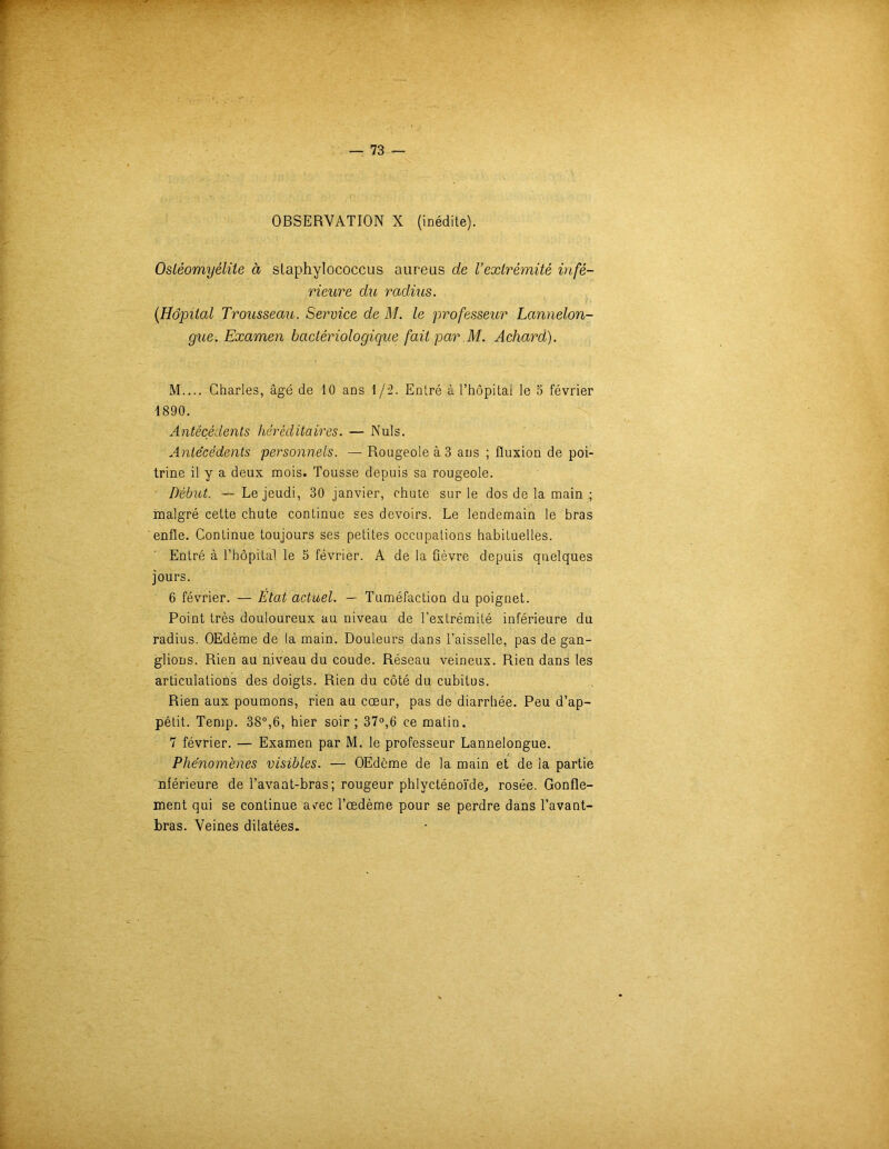 OBSERVATION X (inédite). Ostéomyélite à staphylococcus aureus de l’extrémité infé- rieure du radius. {Hôpital Trousseau. Service de M. le professeur Lannelon- gue. Examen bactériologique fait par M. Achard). M.... Charles, âgé de 10 ans \/i. Entré ù l’hôpitai le 5 février 1890. Antécédents héréditaires. — Nuis. Antécédents personnels. — Rougeole à 3 ans ; fluxion de poi- trine il y a deux mois. Tousse depuis sa rougeole. Début. — Le jeudi, 30 janvier, chute sur le dos de la main ; malgré cette chute continue ses devoirs. Le lendemain le bras enfle. Continue toujours ses petites occupations habituelles. Entré à T hôpital le 5 février. A de la fièvre depuis quelques jours. 6 février. — État actuel. — Tuméfaction du poignet. Point très douloureux au niveau de l'extrémité inférieure du radius. OEdème de la main. Douleurs dans l’aisselle, pas de gan- glions. Rien au niveau du coude. Réseau veineux. Rien dans les articulations des doigts. Rien du côté du cubitus. Rien aux poumons, rien au cœur, pas de diarrhée. Peu d’ap- pétit. Temp. 38°,6, hier soir; 37°,6 ce matin. 7 février. — Examen par M. le professeur Lannelongue. Phénomènes visibles. — OEdème de la main et de la partie nférieure de l’avant-bras; rougeur phlycténoïde., rosée. Gonfle- ment qui se continue a/ec l’œdème pour se perdre dans l’avant- bras. Veines dilatées.
