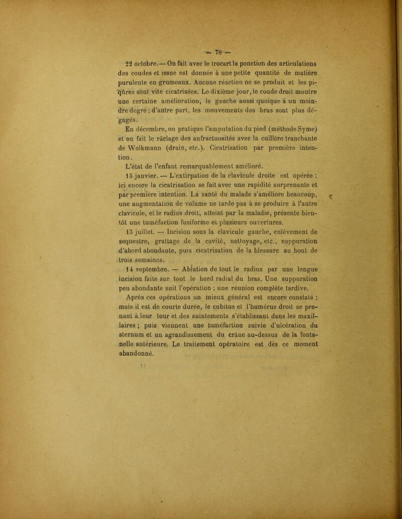 ■ - 78— 22 octobre.— On fait avec le trocartla ponction des articulations des coudes et issue est donnée à une petite quantité de matière purulente en grumeaux. Aucune réaction ne se produit et les pi- qûres sont vite cicatrisées. Le dixième jour, le coude droit montre une certaine amélioration, le gauche aussi quoique à un moin- dre degré; d’autre part, les mouvements des bras sont plus dé- gagés. En décembre, on pratique l’amputation du pied (méthode Syme) et on fait le raclage des anfractuosités avec la cuillère tranchante de Wolkmann (drain, etc.). Cicatrisation par première inten- tion . L’état de l’enfant remarquablement amélioré. 15 janvier. — L’extirpation de la clavicule droite est opérée ; ici encore la cicatrisation se fait avec une rapidité surprenante et par première intention. La santé du malade s’améliore beaucoup, une augmentation de volume ne tarde pas à se produire à l’autre clavicule, et le radius droit, atteint par la maladie, présente bien- tôt une tuméfaction fusiforme el plusieurs ouvertures. 13 juillet. — Incision sous la clavicule gauche, enlèvement de séquestre, grattage de la cavité, nettoyage, etc., suppuration d’abord abondante, puis cicatrisation de la blessure au bout de trois semaines. 14 septembre. — Ablation de tout le radius par une longue incision faite sur tout le bord radial du bras. Une suppuration peu abondante suit l’opération ; une réunion complète tardive. Après ces opérations un mieux général est encore constaté ; mais il est de courte durée, le cubitus et l’humérus droit se pre- nant à leur tour et des suintements s’établissant dans les maxil- laires ; puis viennent une tuméfaction suivie d’ulcération du sternum et un agrandissement du crâne au-dessus de la fonta- nelle antérieure. Le traitement opératoire est dès ce moment abandonné.