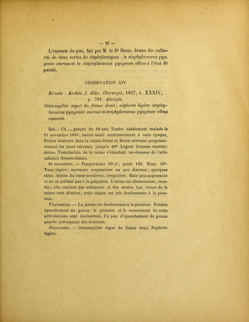 L’examen du pus, fait par M. le Dr Biggs, donna des cultu- res de deux sortes de staphylocoques : le staphylococcus pyo. genes aureus et le staphylococcus pyogenes albus à l’état de pureté. OBSERVATION XIV Kraske : Archiv. f. Klin. Chirurgie, 1887, t. XXXIV, p. 701. Abrégée. Ostéomyélite aiguë du fémur droit; néphrite légère staphy- lococcus pyogenes aureus et staphylococcus pyogènes albus associés. Esb... Ch..., garçon de 10 ans. Tombe subitement malade le Il novembre 1885 ; bonne santé antérieurement à cette époque. Fortes douleurs dans la cuisse droite et fièvre arrivant progressi- vement les jours suivants jusqu’à 40°. Légers frissons répétés; délire. Tuméfaction de la cuisse s’étendant au-dessous de l’arti- culation fémoro-tibiale. 26 novembre. — Température 39°,6; pouls 120. Resp. 30°. Toux légère ; murmure respiratoire un peu diminué ; quelques râles. Action du cœur accélérée, irrégulière. Rate peu augmentée et ne se prêtant pas à la palpation. L’urine est albumineuse, trou- ble ; elle contient des sédiments et des urates. Les veines de la cuisse sont dilatées ; cette région est très douloureuse à la pres- sion. Fluctuation. — La jambe est douloureuse à la pression. Notable épanchement du genou ; la pression et le mouvement de cette articulations sont douloureux. Un peu d’épanchement du genou gauche provoquant des douleurs. Diagnostic. — Ostéomyélite aiguë du fémur droit. Néphrite légère.