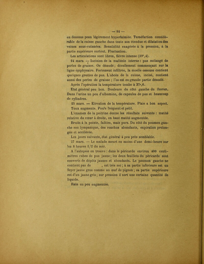 au dessous peau légèrement hyperhémiée. Tuméfaction considé- rable delà cuisse gauche dans toute son étendue et dilatation des veines sous-cutanées. Sensibilité exagérée à la pression, à la partie supérieure surtout. Fluctuation. Les articulations sont libres, fièvre intense (39°,4). 24 mars. — Incision de la malléole interne : pus mélangé de perles de graisse. Os dénudé ; décollement commençant sur la ligne épiphysaire. Fortement infiltrée, la moelle osseuse contient quelques gouttes de pus. L’abcès de la cuisse, incisé, contient aussi des perles de graisse ; l’os est en grande partie dénudé. Après l’opération la température tombe à 37»,6. Etat général peu bon. Douleurs du côté gauche du thorax. Dans l’urine un peu d’albumine, de capsules de pus et beaucoup de cylindres. 25 mars. — Elévation de la température. Plaie a bon aspect. Toux augmente. Pouls fréquent et petit. L’examen de la poitrine donne les résultats suivants : matité relative du cœur à droite, en haut matité augmentée. Bruits à la pointe, faibles, mais purs. Du côté du poumon gau- che son tympanique, des ronchus abondants, expiration prolon- gée et accélérée. Les jours suivants, état général à peu près semblable. ‘27 mars. — Le malade meurt en moins d’une demi-heure sur les 8 heures 1/2 du soir. A l’autopsie on trouve : dans le péricarde environ 400 centi- mètres cubes de pus jaune; les deux feuillets du péricarde sont couverts de dépôts jaunes et abondants. Le poumon gauche ne contient pas de , est très sec ; à sa partie inférieure est un foyer jaune gros comme un œuf de pigeon ; sa partie supérieure est d’un jaune gris ; sur pression il sort une certaine quantité de liquide. Rate un peu augmentée.
