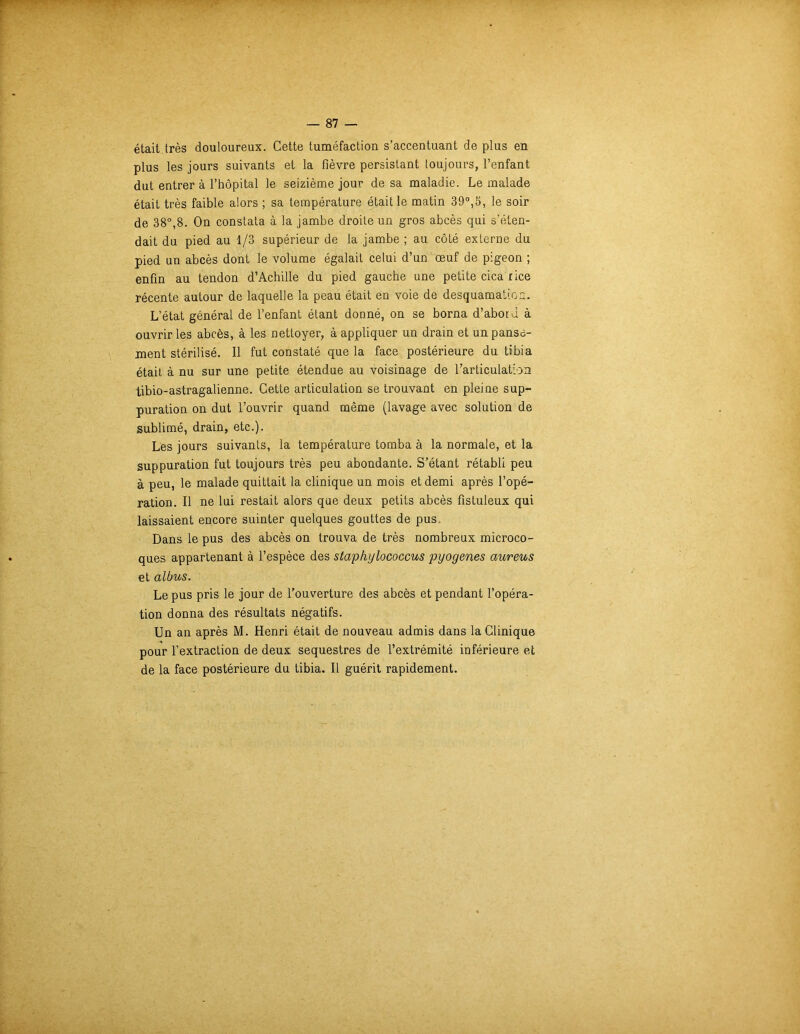 était très douloureux. Cette tuméfaction s’accentuant de plus en plus les jours suivants et la fièvre persistant toujours, l’enfant dut entrer à l’hôpital le seizième jour de sa maladie. Le malade était très faible alors ; sa température était le matin 39°,5, le soir de 38°,8. On constata à la jambe droite un gros abcès qui s’éten- dait du pied au 1/3 supérieur de la jambe ; au côté externe du pied un abcès dont le volume égalait celui d’un œuf de pigeon ; enfin au tendon d’Achille du pied gauche une petite cica rice récente autour de laquelle la peau était en voie de desquamation. L’état général de l’enfant étant donné, on se borna d’abord à ouvrir les abcès, à les nettoyer, à appliquer un drain et un panse- ment stérilisé. Il fut constaté que la face postérieure du tibia était à nu sur une petite étendue au voisinage de l’articulation tibio-astragalienne. Cette articulation se trouvant en pleine sup- puration on dut l’ouvrir quand même (lavage avec solution de sublimé, drain, etc.). Les jours suivants, la température tomba à la normale, et la suppuration fut toujours très peu abondante. S’étant rétabli peu à peu, le malade quittait la clinique un mois et demi après l’opé- ration. Il ne lui restait alors que deux petits abcès fistuleux qui laissaient encore suinter quelques gouttes de pus. Dans le pus des abcès on trouva de très nombreux microco- ques appartenant à l’espèce des staphylococcus pyogenes aureus et albus. Le pus pris le jour de l’ouverture des abcès et pendant l’opéra- tion donna des résultats négatifs. Un an après M. Henri était de nouveau admis dans la Clinique pour l’extraction de deux séquestres de l’extrémité inférieure et de la face postérieure du tibia. Il guérit rapidement.
