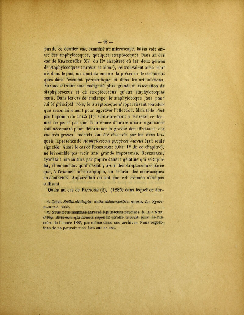 pus de ce dernier cas, examiné au microscope, laissa voir en- tre des staphylocoques, quelques streptocoques. D'ans un des cas de Kraske (Obs. XV du IIe chapitre) où les deux genres de staphylocoques (aureus et alous), se trouvaient aussi réu nis dans le pus, on constata encore la présence de streptoco- ques dans réxsùdat péricardique et dans les articulations. Kraske attribue une malignité plus grande à association de staphylococcus et de streptococcus qu’aux staphylocoques seuls. Dans les cas de mélange, le staphylocoque joue pour lui le principal rôle, le streptocoque n’apparaissant toutefois que secondairement pour aggraver l’affection. Mais telle n’est pas l’opinion de Colzi (1). Contrairement à Kraske, ce der- nier ne pense pas que la présence d’autres micro-organismes soit nécessaire pour déterminer la gravité des affections ; des cas très graves, mortels, ont été observés par lui dans les- quels laprésencede staphylococcus pyogènes aureus était seule signalée. Aussi le cas de Rosenbach (Obs. IV de ce chapitre), ne lui semble pas avoir une grande importance, Rosenbach, ayant fait une culture par piqûre dans la gélatine qui se liqué- fia; il en conclut qu’il devait y avoir des streptocoques parce que, à l’examen microscopique, on trouva des microcoques en chaînettes. Aujourd’hui on sait que cet examen n’est pas suffisant. Quant au cas de Rattone (2), (1885) dans lequel ce der- 1. Golzi: Stella etiologia délia osteomiellite acuta- Lo Speri- :mentale, 1889. 2. Nous nous èomme& adressé à plusieurs reprises à la a Gaz. d’Osp. Milano » qui nous a répondu qu’elle n’avait plus de nu- méro de l’année 1885, pas même dans ses archives. Nous regret- tons de ne pouvoir rien dire sur ce cas.