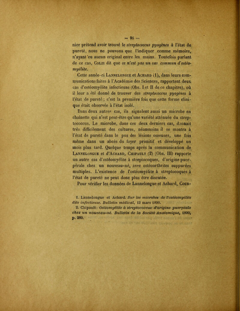 nier prétend avoir trouvé le streptococcus pyogènes à l’état de pureté, nous ne pouvons que l’indiquer comme mémoire, n’ayant'eu aucun original entre les mains. Toutefois parlant de ce cas, Colzi dit que ce n’est pas un cas commun d'ostéo- myélite. Cette année-ci Lânnelongue et Achard (1), dans leurs com- munications faites à l’Académie des Sciences, rapportent deux cas d’ostéomyélite infectieuse (Obs. I et II de ce chapitre), où il leur a été donné de trouver des streptococcus pyogènes à l’état de pureté ; c’est la première fois que cette forme clini- que était observée à l’état isolé. Dans deux autres cas, ils signalent aussi un microbe en chaînette qui n’est peut-être qu’une variété atténuée du strep- tococcus. Le microbe, dans ces deux derniers cas, donnait très difficilement des cultures, néanmoins il se montra à l’état de pureté dans le pus des lésions osseuses, une fois même dans un abcès du foyer primitif et développé un mois plus tard. Quelque temps après la communication de Lânnelongue et d’AcHARD, Chipault (2) (Obs. III) rapporte un autre cas d’ostéomyélite à streptocoques, d’origine puer- pérale chez un nouveau-né, avec ostéoarthrites suppurées multiples. L’existence de l’ostéomyélite à streptocoques à l’état de pureté ne peut donc plus être discutée. Pour vérifier les données de Lânnelongue et Achard, Cour- 1. Lânnelongue et Achard. Sur les microbes de l’ostéomyélite dite infectieuse. Bulletin médical, 12 mars 1890. 2. Chipault: Ostéomyélite à streptococcus d’origine puerpéale chez un nouveau-né. Bulletin de la Société Anatomique, 1890, p. 280.