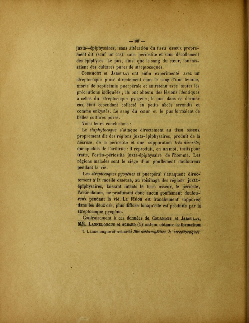 juxta—épi'physaires, sans altération du tissu osseux propre- ment dit (sauf un cas), sans périostite et sans décollement des épiphyses. Le pus, ainsi que le sang du cœur, fournis- saient des cultures pures de streptocoques. Courmont et Jaboulay ont enfin expérimenté avec un Streptocoque puisé directement dans le sang d’une femme, morte de septicémie puerpérale et entretenu avec toutes les précautions indiquées ; ils ont obtenu des lésions identiques à celles du streptocoque pyogène; le pus, dans ce dernier cas, était cependant collecté en petits abcès arrondis et comme enkystés. Le sang du cœur et le pus formaient de belles cultures pures. Voici leurs conclusions : Le staphylocoque s’attaque directement au tissu osseux proprement dit des régions juxta-épiphysaires, produit de la nécrose, de la périostite et une suppuration très discrète, quelquefois de l’arthrite : il reproduit, en un mot, traits pour traits, l’ostéo-périostile juxta-épiphysaire de l’homme. Les régions malades sont le siège d’un gonflement douloureux pendant la vie. Les streptocoques pyogènes et puerpéral s’attaquent direc- tement à la moelle osseuse, au voisinage des régions juxta- épiphysaires, laissant intacts le tissu osseux, le périoste, l’articulation, ne produisant donc aucun gonflement doulou- reux pendant la vie. La lésion est franchement suppuréé •dans les deux cas, plus diffuse lorsqu'elle est produite par lé streptocoque pyogène. Contrairement à ces données de Courmont et Jaboulay, MAL Lannelongue et Achard (1) ont pu obtenir la formation 1. Lannelongue et Achard: Des ostéomyélites à streptocoques.