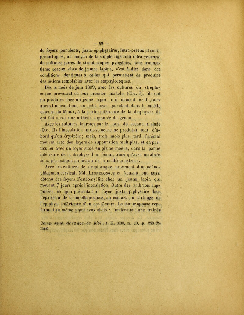 de foyers purulents, juxta-épiphysaires, intra-osseux et sous- périosliques, au moyen de la simple injection intra-veineuse de cultures pures de streptocoques pyogènes, sans trauma- tisme osseux, chez de jeunes lapins, c’est-à-dire dans des conditions identiques à celles qui permettent de produire des lésions semblables avec les staphylocoques. Dès le mois de juin 1889, avec les cultures du strepto- coque provenant de leur premier malade (Obs. I), ils ont pu produire chez un jeune lapin, qui mourut neuf jours après l’inoculation, un petit foyer purulent dans la moëlle osseuse du fémur, à la partie inférieure de la diaphyse ; ils ont fait aussi une arthrite suppurée du genou. Avec les cultures fournies par le pus du second malade (Obs. 11) l’inoculation intra-veineuse ne produisit tout d’a- bord qu’un érysipèle; mais, trois mois plus tard, l’animal mourut avec des foyers de suppuration multiples, et en par- ticulier avec un foyer situé en pleine moëlle, dans la partie inférieure de la diaphyse d’un fémur, ainsi qu’avec un abcès sous-périosiique au niveau de la malléole externe. Avec des cultures de streptocoque provenant d’un adéno- pblegmon cervical, MM. Lannelongue et Achard ont aussi obtenu des foyers d’ostéomyélite chez un jeune lapin qui, mourut 7 jours après l’inoculation. Outre des arthrites sup- putes, ce lapin présentait un foyer juxta- piphysaire dans l’épaisseur de la moëlle osseuse, au contact du cartilage de l’épiphyse inférieure d’un des fémurs. Le fémur opposé ren- fermait au même pqint deux abcès : l’un formant unp traînée Comp. /nmd. de la Soc. de Biol., t. II, 1890, n. 19, p. 298 (24 mai).