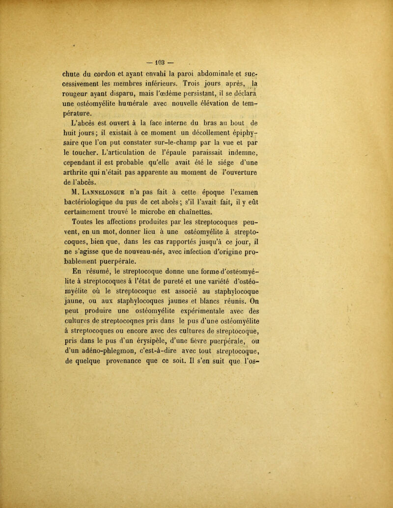 chute du cordon et ayant envahi la paroi abdominale et suc- cessivement les membres inférieurs. Trois jours après, la rougeur ayant disparu, mais l'oedème persistant, il se déclara une ostéomyélite humérale avec nouvelle élévation de tem- pérature. L’abcès est ouvert à la face interne du bras au bout de huit jours; il existait à ce moment un décollement épiphy— saire que l’on put constater sur-le-champ par la vue et par le toucher. L’articulation de l’épaule paraissait indemne, cependant il est probable qu'elle avait été le siège d’une arthrite qui n’était pas apparente au moment de l’ouverture de l’abcès. M. Lannelongue n’a pas fait à cette époque l’examen bactériologique du pus de cet abcès ; s’il l’avait fait, il y eût certainement trouvé le microbe en chaînettes. Toutes les affections produites par les streptocoques peu- vent, en un mot, donner lieu à une ostéomyélite à strepto- coques, bien que, dans les cas rapportés jusqu’à ce jour, il ne s’agisse que de nouveau-nés, avec infection d'origine pro- bablement puerpérale. En résumé, le streptocoque donne une forme d’ostéomyé- lite à streptocoques à l’état de pureté et une variété d’ostéo- myélite où le streptocoque est associé au staphylocoque jaune, ou aux staphylocoques jaunes et blancs réunis. On peut produire une ostéomyélite expérimentale avec des cultures de streptocoqnes pris dans le pus d’une ostéomyélite à streptocoques ou encore avec des cultures de streptocoque, pris dans le pus d’un érysipèle, d’une fièvre puerpérale, ou d’un adéno-phlegmon, c’est-à-dire avec tout streptocoque, de quelque provenance que ce soit. Il s’en suit que l’os-