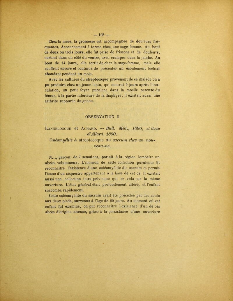 Chez la mère, la grossesse est accompagnée de douleurs fré- quentes. Accouchement à terme chez une sage-femme. Au bout de deux ou trois jours, elle fut prise de frissons et de douleurs, surtout dans un côté du ventre, avec crampes dans la jambe. Au b(5ut de 14 jours, elle sortit de chez la sage-femme, mais elle souffrait encore et continua de présenter un écoulement lochial abondant pendant un mois. Avec les cultures du streptocoque provenant de ce malade on a pu produire chez un jeune lapin, qui mourut 9 jours après l’ino- culation, un petit foyer purulent dans la moelle osseuse du fémur, à la partie inférieure de la diaphyse ; il existait aussi une arthrite suppurée du genou. OBSERVATION II Lannelongue et Achard. — Bull. Méd., 1890, et thèse d'Allard, 1890. Ostéomyélite à streptocoque du sacrum chez un nou- veau-né. N..., garçon de 7 semaines, portait à la région lombaire un abcès volumineux. L’incision de cette collection purulente fit reconnaître l’existence d’une ostéomyélite du sacrum et permit l’issue d’un séquestre appartenant à la base de cet os. Il existait aussi une collection intra-pelvienne qui se vida par la même ouverture. L’état général était profondément altéré, et l’enfant succomba rapidement. Cette ostéomyélite du sacrum avait été précédée par des abcès aux deux pieds, survenus à l’âge de 20 jours. Au moment où cet enfant fut examiné, on put reconnaître l’existence d’un de ces abcès d’origine osseuse, grâce à la persistance d’une ouverture