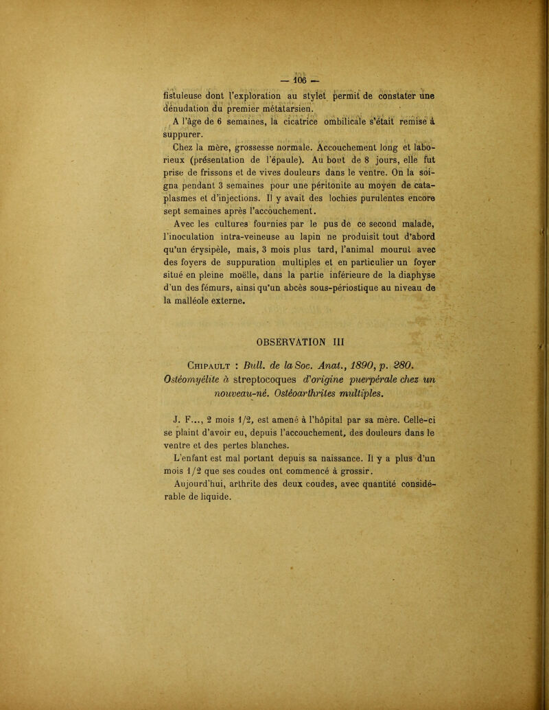 fistuleuse dont l’exploration au stylet permit de constater une dénudation du premier métatarsien. A l’âge de 6 semaines, la cicatrice ombilicale s’était remise à suppurer. Chez la mère, grossesse normale. Accouchement long et labo- rieux (présentation de l’épaule). Au bout de 8 jours, elle fut prise de frissons et de vives douleurs dans le ventre. On la soi- gna pendant 3 semaines pour une péritonite au moyen de cata- plasmes et d’injections. Il y avait des lochies purulentes encore sept semaines après l’accouchement. Avec les cultures fournies par le pus de ce second malade, l’inoculation intra-veineuse au lapin ne produisit tout d’abord qu’un érysipèle, mais, 3 mois plus tard, l’animal mourut avec des foyers de suppuration multiples et en particulier un foyer situé en pleine moëlle, dans la partie inférieure de la diaphyse d’un des fémurs, ainsi qu’un abcès sous-périostique au niveau de la malléole externe. OBSERVATION III Chipault : Bull, de la Soc. Anal., 1890, p. 280. Ostéomyélite à streptocoques d'origine puerpérale chez un nouveau-né. Ostéoarthrites midtiples. J. F..., 2 mois 1/2, est amené à l’hôpital par sa mère. Celle-ci se plaint d’avoir eu, depuis l’accouchement, des douleurs dans le ventre et des pertes blanches. L’enfant est mal portant depuis sa naissance. Il y a plus d’un mois 1/2 que ses coudes ont commencé à grossir. Aujourd’hui, arthrite des deux coudes, avec quantité considé- rable de liquide.