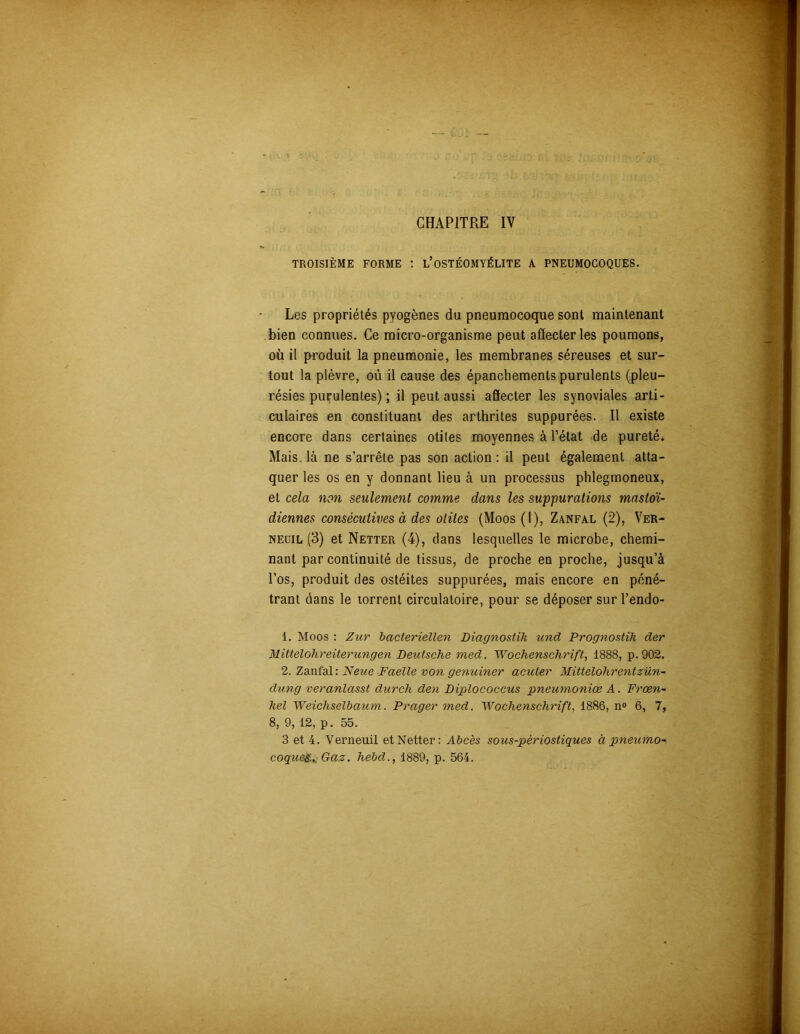 CHAPITRE IV TROISIÈME FORME : L’OSTÉOMYÉLITE A PNEUMOCOQUES. Les propriétés pyogènes du pneumocoque sont maintenant bien connues. Ce micro-organisme peut affecter les poumons, où il produit la pneumonie, les membranes séreuses et sur- tout la plèvre, où il cause des épanchements purulents (pleu- résies purulentes) ; il peut aussi affecter les synoviales arti- culaires en constituant des arthrites suppurées. Il existe encore dans certaines otites moyennes à l’état de pureté* Mais là ne s’arrête pas son action : il peut également atta- quer les os en y donnant lieu à un processus phlegmoneux, et cela non seulement comme dans les suppurations mastoï- diennes consécutives à des otites (Moos (1), Zanfal (2), Ver- nedil (3) et Netter (4), dans lesquelles le microbe, chemi- nant par continuité de tissus, de proche en proche, jusqu’à l’os, produit des ostéites suppurées, mais encore en péné- trant dans le torrent circulatoire, pour se déposer sur l’endo- 1. Moos : Zur bacteriellen Diagnostik und Prognostih der Mittelohreitericngen Deutsche med. Wochenschrift, 1888, p.902. 2. Zanfal: Neue Faelle von genuiner acuter Mittelohrentzün- dung veranlasst durch den Diplococcus pneumoniœ A. Frœn- hel Weichselbaum. Prager med. Wochenschrift, 1886, n° 6, 7, 8, 9, 12, p. 55. 3 et 4. Verneuil et Netter: Abcès sous-pèriostiques à pneumo-