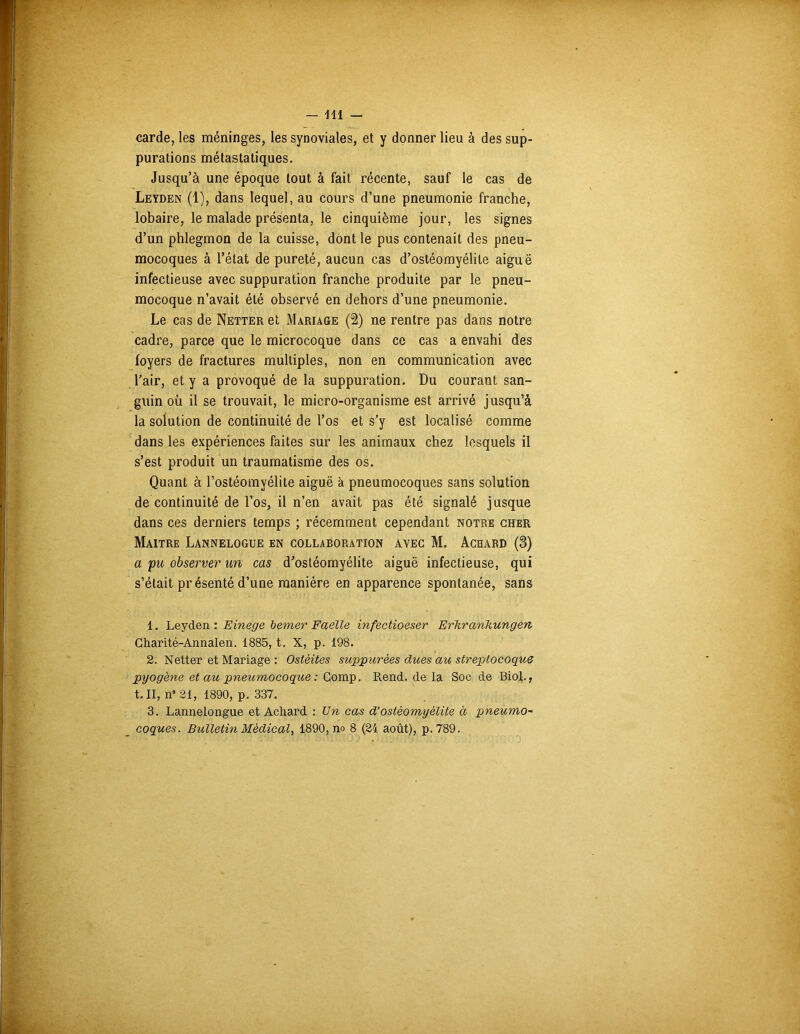 carde, les méninges, les synoviales, et y donner lieu à des sup- purations métastatiques. Jusqu’à une époque tout à fait récente, sauf le cas de Leyden (1), dans lequel, au cours d’une pneumonie franche, lobaire, le malade présenta, le cinquième jour, les signes d’un phlegmon de la cuisse, dont le pus contenait des pneu- mocoques à l’état de pureté, aucun cas d’ostéomyélite aiguë infectieuse avec suppuration franche produite par le pneu- mocoque n’avait été observé en dehors d’une pneumonie. Le cas de Netter et Mariage (2) ne rentre pas dans notre cadre, parce que le microcoque dans ce cas a envahi des foyers de fractures multiples, non en communication avec l’air, et y a provoqué de la suppuration. Du courant san- guin où il se trouvait, le micro-organisme est arrivé jusqu’à la solution de continuité de l’os et s’y est localisé comme dans les expériences faites sur les animaux chez lesquels il s’est produit un traumatisme des os. Quant à l’ostéomyélite aiguë à pneumocoques sans solution de continuité de l’os, il n’en avait pas été signalé jusque dans ces derniers temps ; récemment cependant notre cher Maître Lannelogue en collaboration avec M. Achard (3) a pu observer un cas d’ostéomyélite aiguë infectieuse, qui s’était présenté d’une manière en apparence spontanée, sans 1. Leyden : Einege berner Faelle infectioeser Erhrankungen Charité-Annalen. 1885, t. X, p. 198. 2. Netter et Mariage : Ostéites suppurèes dues au streptocoque pyogène et au pneumocoque : Gomp. Rend, de la Soc de Biol., t. II, n° 21, 1890, p. 337. 3. Lannelongue et Achard : Un cas d’ostéomyélite à pneumo- coques. Bulletin Médical, 1890, no 8 (24 août), p. 789.