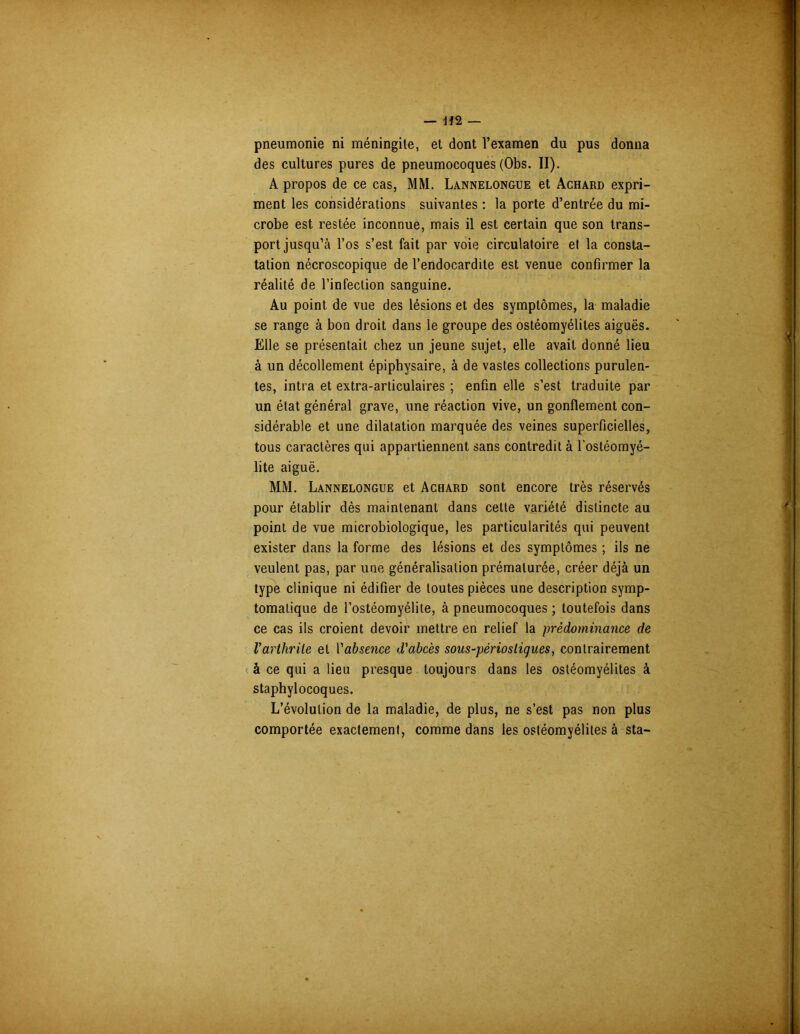 pneumonie ni méningite, et dont l’examen du pus donna des cultures pures de pneumocoques (Obs. II). A propos de ce cas, MM. Lannelongue et Achard expri- ment les considérations suivantes : la porte d’entrée du mi- crobe est restée inconnue, mais il est certain que son trans- port jusqu’à l’os s’est fait par voie circulatoire et la consta- tation nécroscopique de l’endocardite est venue confirmer la réalité de l’infection sanguine. Au point de vue des lésions et des symptômes, la maladie se range à bon droit dans le groupe des ostéomyélites aiguës. Elle se présentait chez un jeune sujet, elle avait donné lieu à un décollement épiphysaire, à de vastes collections purulen- tes, intra et extra-articulaires ; enfin elle s’est traduite par un état général grave, une réaction vive, un gonflement con- sidérable et une dilatation marquée des veines superficielles, tous caractères qui appartiennent sans contredit à l’ostéomyé- lite aiguë. MM. Lannelongue et Achard sont encore très réservés pour établir dès maintenant dans cette variété distincte au point de vue microbiologique, les particularités qui peuvent exister dans la forme des lésions et des symptômes ; ils ne veulent pas, par une généralisation prématurée, créer déjà un type clinique ni édifier de toutes pièces une description symp- tomatique de l’ostéomyélite, à pneumocoques ; toutefois dans ce cas ils croient devoir mettre en relief la prédominance de Varthrite et Y absence d'abcès sous-périosliques, contrairement à ce qui a lieu presque toujours dans les ostéomyélites à staphylocoques. L’évolution de la maladie, de plus, ne s’est pas non plus comportée exactement, comme dans les ostéomyélites à sta-